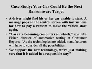 Case Study: Your Car Could Be the Next
Ransomware Target
• A driver might find his or her car unable to start. A
message pops on the control screen with instructions
for how to pay a ransom to make the vehicle start
again.
• “Cars are becoming computers on wheels,” says Jake
Fisher, director of automotive testing at Consumer
Reports. “As the technologies are added, manufacturers
will have to consider all the possibilities.
• We support the new technology, we’re just making
sure that it is added in a responsible way.”
 