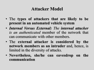 Attacker Model
• The types of attackers that are likely to be
present in an automated vehicle system
• Internal Versus External: The internal attacker
is an authenticated member of the network that
can communicate with other members.
• The external attacker is considered by the
network members as an intruder and, hence, is
limited in the diversity of attacks.
• Nevertheless, she/he can eavesdrop on the
communication
 