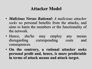 Attacker Model
• Malicious Versus Rational: A malicious attacker
seeks no personal beneﬁts from the attacks, and
aims to harm the members or the functionality of
the network.
• Hence, she/he may employ any means
disregarding corresponding costs and
consequences.
• On the contrary, a rational attacker seeks
personal proﬁt and, hence, is more predictable
in terms of attack means and attack target.
 