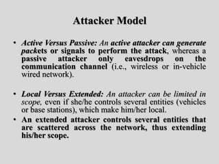 Attacker Model
• Active Versus Passive: An active attacker can generate
packets or signals to perform the attack, whereas a
passive attacker only eavesdrops on the
communication channel (i.e., wireless or in-vehicle
wired network).
• Local Versus Extended: An attacker can be limited in
scope, even if she/he controls several entities (vehicles
or base stations), which make him/her local.
• An extended attacker controls several entities that
are scattered across the network, thus extending
his/her scope.
 