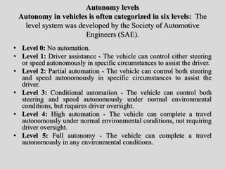 Autonomy levels
Autonomy in vehicles is often categorized in six levels: The
level system was developed by the Society of Automotive
Engineers (SAE).
• Level 0: No automation.
• Level 1: Driver assistance - The vehicle can control either steering
or speed autonomously in specific circumstances to assist the driver.
• Level 2: Partial automation - The vehicle can control both steering
and speed autonomously in specific circumstances to assist the
driver.
• Level 3: Conditional automation - The vehicle can control both
steering and speed autonomously under normal environmental
conditions, but requires driver oversight.
• Level 4: High automation - The vehicle can complete a travel
autonomously under normal environmental conditions, not requiring
driver oversight.
• Level 5: Full autonomy - The vehicle can complete a travel
autonomously in any environmental conditions.
 