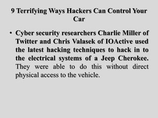 9 Terrifying Ways Hackers Can Control Your
Car
• Cyber security researchers Charlie Miller of
Twitter and Chris Valasek of IOActive used
the latest hacking techniques to hack in to
the electrical systems of a Jeep Cherokee.
They were able to do this without direct
physical access to the vehicle.
 