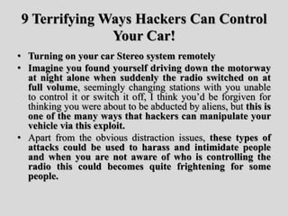 9 Terrifying Ways Hackers Can Control
Your Car!
• Turning on your car Stereo system remotely
• Imagine you found yourself driving down the motorway
at night alone when suddenly the radio switched on at
full volume, seemingly changing stations with you unable
to control it or switch it off, I think you’d be forgiven for
thinking you were about to be abducted by aliens, but this is
one of the many ways that hackers can manipulate your
vehicle via this exploit.
• Apart from the obvious distraction issues, these types of
attacks could be used to harass and intimidate people
and when you are not aware of who is controlling the
radio this could becomes quite frightening for some
people.
 