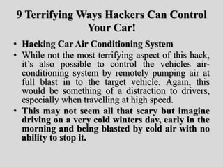 9 Terrifying Ways Hackers Can Control
Your Car!
• Hacking Car Air Conditioning System
• While not the most terrifying aspect of this hack,
it’s also possible to control the vehicles air-
conditioning system by remotely pumping air at
full blast in to the target vehicle. Again, this
would be something of a distraction to drivers,
especially when travelling at high speed.
• This may not seem all that scary but imagine
driving on a very cold winters day, early in the
morning and being blasted by cold air with no
ability to stop it.
 