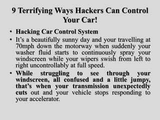 9 Terrifying Ways Hackers Can Control
Your Car!
• Hacking Car Control System
• It’s a beautifully sunny day and your travelling at
70mph down the motorway when suddenly your
washer fluid starts to continuously spray your
windscreen while your wipers swish from left to
right uncontrollably at full speed.
• While struggling to see through your
windscreen, all confused and a little jumpy,
that’s when your transmission unexpectedly
cuts out and your vehicle stops responding to
your accelerator.
 