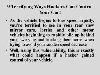 9 Terrifying Ways Hackers Can Control
Your Car!
• As the vehicle begins to lose speed rapidly,
you’re terrified to see in your rear view
mirror cars, lorries and other motor
vehicles beginning to rapidly pile up behind
you, swerving and honking their horns when
trying to avoid your sudden speed decrease.
• Well, using this vulnerability, this is exactly
what could happen if a hacker gained
control of your vehicle.
 