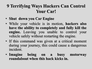 9 Terrifying Ways Hackers Can Control
Your Car!
• Shut down you Car Engine
• While your vehicle is in motion, hackers also
have the ability to completely and fully kill the
engine. Leaving you unable to control your
vehicle safely without restarting the engine.
• If this command was given at a critical moment
during your journey, this could cause a dangerous
incident.
• Imagine being on a busy motorway
roundabout when this hack kicks in.
 
