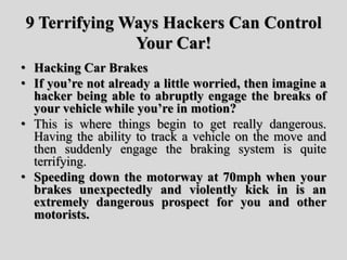 9 Terrifying Ways Hackers Can Control
Your Car!
• Hacking Car Brakes
• If you’re not already a little worried, then imagine a
hacker being able to abruptly engage the breaks of
your vehicle while you’re in motion?
• This is where things begin to get really dangerous.
Having the ability to track a vehicle on the move and
then suddenly engage the braking system is quite
terrifying.
• Speeding down the motorway at 70mph when your
brakes unexpectedly and violently kick in is an
extremely dangerous prospect for you and other
motorists.
 