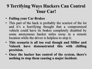 9 Terrifying Ways Hackers Can Control
Your Car!
• Failing your Car Brakes
• This part of the hack is probably the scariest of the lot
and it’s a horrifying thought that a compromised
vehicle could have its brakes completely disabled by
some anonymous hacker miles away in a remote
location while the driver is helpless to stop it.
• This scenario is all too real though and Miller and
Valasek have demonstrated this with chilling
precision.
• Once the hacker has control of the system, there’s
nothing to stop them causing a major incident.
 
