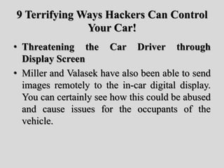 9 Terrifying Ways Hackers Can Control
Your Car!
• Threatening the Car Driver through
Display Screen
• Miller and Valasek have also been able to send
images remotely to the in-car digital display.
You can certainly see how this could be abused
and cause issues for the occupants of the
vehicle.
 