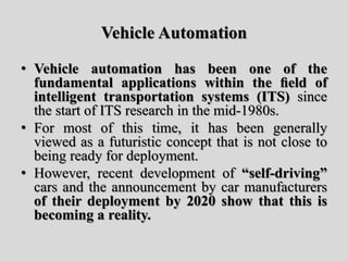 Vehicle Automation
• Vehicle automation has been one of the
fundamental applications within the ﬁeld of
intelligent transportation systems (ITS) since
the start of ITS research in the mid-1980s.
• For most of this time, it has been generally
viewed as a futuristic concept that is not close to
being ready for deployment.
• However, recent development of “self-driving”
cars and the announcement by car manufacturers
of their deployment by 2020 show that this is
becoming a reality.
 