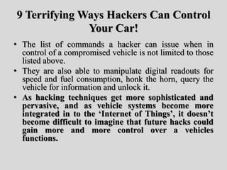 9 Terrifying Ways Hackers Can Control
Your Car!
• The list of commands a hacker can issue when in
control of a compromised vehicle is not limited to those
listed above.
• They are also able to manipulate digital readouts for
speed and fuel consumption, honk the horn, query the
vehicle for information and unlock it.
• As hacking techniques get more sophisticated and
pervasive, and as vehicle systems become more
integrated in to the ‘Internet of Things’, it doesn’t
become difficult to imagine that future hacks could
gain more and more control over a vehicles
functions.
 