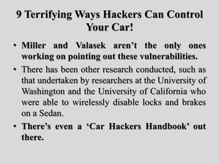 9 Terrifying Ways Hackers Can Control
Your Car!
• Miller and Valasek aren’t the only ones
working on pointing out these vulnerabilities.
• There has been other research conducted, such as
that undertaken by researchers at the University of
Washington and the University of California who
were able to wirelessly disable locks and brakes
on a Sedan.
• There’s even a ‘Car Hackers Handbook’ out
there.
 
