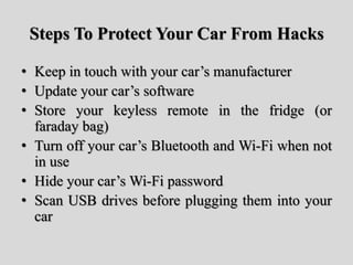 Steps To Protect Your Car From Hacks
• Keep in touch with your car’s manufacturer
• Update your car’s software
• Store your keyless remote in the fridge (or
faraday bag)
• Turn off your car’s Bluetooth and Wi-Fi when not
in use
• Hide your car’s Wi-Fi password
• Scan USB drives before plugging them into your
car
 