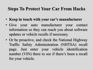 Steps To Protect Your Car From Hacks
• Keep in touch with your car’s manufacturer
• Give your auto manufacturer your contact
information so they can reach you about software
updates or vehicle recalls if necessary.
• Or be proactive, and check the National Highway
Traffic Safety Administration (NHTSA) recall
page. Just enter your vehicle identification
number (VIN) there to see if there’s been a recall
for your vehicle.
 