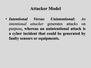 Attacker Model
• Intentional Versus Unintentional: An
intentional attacker generates attacks on
purpose, whereas an uninte...
