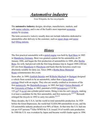 Automotive industry
                          From Wikipedia, the free encyclopedia


The automotive industry designs, develops, manufactures, markets, and
sells motor vehicles, and is one of the Earth's most important economic
sectors by revenue.
The term automotive industry usually does not include industries dedicated to
automobiles after delivery to the customer, such as repair shops and motor
fuel filling stations.


                                      History
The first practical automobile with a petrol engine was built by Karl Benz in 1885
in Mannheim, Germany. Benz was granted a patent for his automobile on 29
January 1886, and began the first production of automobiles in 1888, after Bertha
Benz, his wife, had proved with the first long-distance trip in August 1888 (104 km
(65 mi) from Mannheim to Pforzheim and back) that the horseless coach was
absolutely suitable for daily use. Since 2008 a Bertha Benz Memorial
Route commemorates this event.
Soon after, in 1889, Gottlieb Daimler and Wilhelm Maybach in Stuttgart designed
a vehicle from scratch to be an automobile, rather than a horse-drawn
carriage fitted with an engine. They also are usually credited as inventors of the
first motorcycle, the DaimlerReitwagen, in 1885, but Italy's Enrico Bernardi, of
the University of Padua, in 1882, patented a 0.024 horsepower (17.9 W)
122 cc(7.4 cu in) one-cylinder petrol motor, fitting it into his son's tricycle, making
it at least a candidate for the first automobile, and first motorcycle.[1]:p.26 Bernardi
enlarged the tricycle in 1892 to carry two adults.[1]:p.26
Many decades, the U.S.A. led the world in total automobile production. In 1929
before the Great Depression, the world had 32,028,500 automobiles in use, and the
US automobile industry produced over 90% of them. At that time the U.S. had one
car per 4.87 persons.[2]After WWII the U.S. issued 3/4 of world's auto production.
In 1980 the U.S. was overtaken by Japan and became world's leader again in 1994.
 