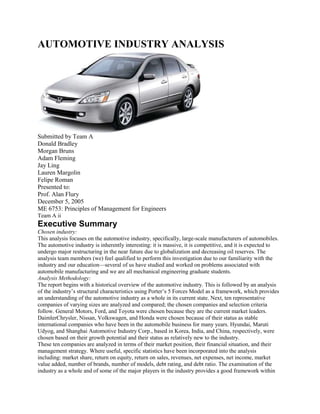 AUTOMOTIVE INDUSTRY ANALYSIS<br />Submitted by Team A<br />Donald Bradley<br />Morgan Bruns<br />Adam Fleming<br />Jay Ling<br />Lauren Margolin<br />Felipe Roman<br />Presented to:<br />Prof. Alan Flury<br />December 5, 2005<br />ME 6753: Principles of Management for Engineers<br />Team A ii<br />Executive Summary<br />Chosen industry:<br />This analysis focuses on the automotive industry, specifically, large-scale manufacturers of automobiles.<br />The automotive industry is inherently interesting: it is massive, it is competitive, and it is expected to<br />undergo major restructuring in the near future due to globalization and decreasing oil reserves. The<br />analysis team members (we) feel qualified to perform this investigation due to our familiarity with the<br />industry and our education—several of us have studied and worked on problems associated with<br />automobile manufacturing and we are all mechanical engineering graduate students.<br />Analysis Methodology:<br />The report begins with a historical overview of the automotive industry. This is followed by an analysis<br />of the industry’s structural characteristics using Porter’s 5 Forces Model as a framework, which provides<br />an understanding of the automotive industry as a whole in its current state. Next, ten representative<br />companies of varying sizes are analyzed and compared; the chosen companies and selection criteria<br />follow. General Motors, Ford, and Toyota were chosen because they are the current market leaders.<br />DaimlerChrysler, Nissan, Volkswagen, and Honda were chosen because of their status as stable<br />international companies who have been in the automobile business for many years. Hyundai, Maruti<br />Udyog, and Shanghai Automotive Industry Corp., based in Korea, India, and China, respectively, were<br />chosen based on their growth potential and their status as relatively new to the industry.<br />These ten companies are analyzed in terms of their market position, their financial situation, and their<br />management strategy. Where useful, specific statistics have been incorporated into the analysis<br />including: market share, return on equity, return on sales, revenues, net expenses, net income, market<br />value added, number of brands, number of models, debt rating, and debt ratio. The examination of the<br />industry as a whole and of some of the major players in the industry provides a good framework within<br />which insightful conclusions can be derived about the current state and future of the automotive industry.<br />Major Findings and Conclusions:<br />In the conclusions section, we identify and describe attributes of successful companies including:<br />production efficiency, well-planned cost structures, manageable size, distributed management of brands,<br />attention to underserved markets, focused strategy, and well-respected brands and products. We then<br />move from specific company attributes to identifying key trends in the automotive industry as a whole<br />including: international expansion, conglomeration in mature markets, distributed competition in new<br />markets, increased environmental regulation, increased energy constraints, and increased operational<br />efficiency. Using these trends, we predict where the industry is headed and how it will evolve to meet<br />new challenges.<br />The report concludes with the recommendation section, which provides a prediction of the near-future<br />success of each of the analyzed companies. The outlook is not great for any of the four well-established,<br />Euro-American companies considered in this report: DaimlerChrysler, Ford, General Motors, and<br />Volkswagen. Of these companies, we conclude that DaimlerChrysler seems to be holding up the best.<br />The future looks much more promising for the four Asian companies with international market reach that<br />were studied: Honda, Hyundai, Nissan, and Toyota. Toyota stands out as being best positioned for<br />success in the near future, while Honda will most likely continue to be successful on a smaller scale. And<br />although currently successful, it is much more difficult to predict the future success of Maruti Udyog and<br />Shanghai Automotive Industrial Company. Both companies remain mainly focused on the Indian and<br />Chinese markets, respectively, and thus lack the geographical diversity that smoothes the market<br />performance of some of their larger competitors.<br />Team A iii<br />Table of Contents<br />Executive Summary .....................................................................................................................................ii<br />Table of Contents........................................................................................................................................iii<br />1. Industry Overview...............................................................................................................................1<br />1.1. History ........................................................................................................................................1<br />1.2. Porter’s Five Forces Analysis......................................................................................................3<br />2. Analysis...............................................................................................................................................4<br />2.1. DaimlerChrysler ..........................................................................................................................4<br />2.2. Ford.............................................................................................................................................5<br />2.3. General Motors...........................................................................................................................6<br />2.4. Honda .........................................................................................................................................7<br />2.5. Hyundai ......................................................................................................................................7<br />2.6. Maruti Udyog ..............................................................................................................................8<br />2.7. Nissan .........................................................................................................................................9<br />2.8. Shanghai AIC ..............................................................................................................................9<br />2.9. Toyota.......................................................................................................................................10<br />2.10. Volkswagen ...............................................................................................................................11<br />3. Conclusions .......................................................................................................................................12<br />3.1. Attributes of Successful Companies..........................................................................................12<br />3.2. General Trends in Direction and Evolution...............................................................................13<br />4. Recommendations ..............................................................................................................................14<br />References..................................................................................................................................................16<br />APPENDIX A: Exhibits ............................................................................................................................20<br />APPENDIX B: Selected Financial Information.........................................................................................27<br />APPENDIX C: Porter’s Five Forces..........................................................................................................29<br />APPENDIX D: Concentration Ratios in US Auto Industry.......................................................................30<br />Team A 1<br />1. Industry Overview<br />1.1. History<br />The evolution of the automotive industry has been influenced by various innovations in fuels, vehicle<br />components, societal infrastructure, and manufacturing practices, as well as changes in markets, suppliers<br />and business structures. Some historians cite examples as early as the year 1600 of sail-mounted<br />carriages as the first vehicles to be propelled by something other than animals or humans. However, it is<br />believed by most historians that the key starting point for the automobile was the development of the<br />engine. The engine was developed as a result of discovering new energy carrying mediums, such as<br />steam in the 1700s, and new fuels, such as gas and gasoline in the 1800s. Shortly after the invention of<br />the 4-stroke internal combustion gasoline-fueled engine in 1876, the development of the first motor<br />vehicles and establishment of first automotive firms in Europe and America occurred. See Figures 1 and<br />2 in Appendix A for a timeline of the automotive industry from 1895 to 2000.<br />During the 1890s and early 1900s, developments of other technologies, such as the<br />steering wheel and floor-mounted accelerator, sped up the development of the automotive<br />industry by making vehicles easier to use. Almost simultaneously, in America, the<br />societal infrastructure that would provide fertile ground for the proliferation of<br />automobiles was being set. Driver’s licenses were issued, service stations were opened,<br />and car sales with time payments were instituted. Famous vehicle models such as Ford’s<br />Model T were developed during these times and, by 1906, car designs began abandoning<br />the carriage look and taking on a more “motorage” appearance.<br />During the 1910s, the development of technologies and societal infrastructure continued<br />in addition to new manufacturing practices and business strategies. Traffic lights started<br />appearing in the U.S. and thousands of road signs were posted by B. F. Goodrich on over<br />100,000 miles of U.S. roads. Henry Ford’s famous assembly line was launched in 1913,<br />which allowed vehicles to be mass produced and thus achieved economies of scale. Ford<br />also introduced the concept of using interchangeable and standard parts to further enable<br />the mass production process. Automakers also started to merge with other companies<br />(e.g., GM acquired Chevrolet) and to expand to other markets (e.g., GM of Canada).<br />In the 1920s, the development of infrastructure, adoption of new manufacturing practices,<br />and the merging of companies continued (e.g., Benz and Daimler, Chrysler and Dodge, Ford and<br />Lincoln). In the U.S., the Bureau of Public Roads and the enactment of the Kahn-Wadsworth Bill helped<br />facilitate road-building projects and develop a national road system. In manufacturing, mass production<br />methods became better established, which led to the availability of a wide range of satisfactory cars to the<br />public. While Ford had focused on a single model, GM adopted a new production strategy for providing<br />greater product variety, which helped the company increase their market share by 20% and reduce Ford’s<br />by 24%.<br />In the 1930s, several new vehicle brands were developed (e.g., Ford Mercury, Lincoln Continental,<br />Volkswagen) and trends in vehicle consumer preferences were established that differentiated the<br />American and European market. In the U.S. market, consumers preferred luxurious and powerful cars,<br />whereas in Europe consumers preferred smaller and low-priced cars. Also during this time, GM’s<br />product variety strategy continued to give them a competitive advantage over Ford, allowing GM to<br />continue increasing their market share while Ford kept losing theirs.<br />Model T<br />Ford Assembly Line<br />Team A 2<br />In the 1940s, during World War II (WWII), automotive factories were used to make military vehicles and<br />weapons, thus halting civilian vehicle production. After WWII, the economies of most European and<br />some Asian-pacific countries, such as Japan, were decimated; this required the development of new<br />production and business strategies such as those of Toyota, which began to develop what is now known<br />as Just in Time (JIT) manufacturing. Most of the first models produced were similar to the pre-war<br />designs since it took some time for the plants to revamp their operations to make new designs and models.<br />In the 1950s and 1960s, more technological innovations, such as fiberglass bodies and higher<br />compression ratio fuels, allowed vehicle developers to appease the growing consumer interest for vehicle<br />comfort, look, and feel. Car designs were highly influenced by emerging safety and environmental<br />regulations. Vehicle speed limits and front seat belts became standard, in addition to other features such<br />as heating and ventilation equipment.<br />The 1970s were marked by stricter environmental regulations and the oil embargo of the early 70s, which<br />led to the development of low emission vehicle technologies, such as catalytic converters, and a 55-mph<br />nationwide speed limit in the U.S. Foreign cars like the Japanese Honda Civic started appearing in the<br />U.S. market. The Civic was marketed as a fuel efficient and low-emissions vehicle, which given the<br />recent high oil prices and strict environmental regulations made it well-received. Despite the entrance of<br />new competitors into the U.S. market, U.S. automakers underestimated the threat of foreign automakers<br />to their market shares.<br />In the 1980s, the U.S. automotive industry began losing market share to the higher quality, affordable,<br />and fuel efficient cars from Japanese automakers. In response to this market share loss, U.S. automakers<br />began focusing on improving quality by adopting different Japanese manufacturing management<br />philosophies, such as JIT. Although their adoption of JIT and other philosophies helped improve the<br />quality of U.S. vehicles, it did not fully bridge the gap between the quality of U.S. and Japanese cars.<br />This gap remained because U.S. automakers tried applying JIT techniques without a full understanding of<br />the whole Japanese manufacturing system, while Japanese automakers had decades to develop, refine and<br />master their JIT approach.<br />Another significant paradigm of the 1980s was the global nature of vehicle manufacturing. Automakers<br />started assembling vehicles around the world. This trend was accelerated in the 1990s with the<br />construction of overseas facilities and mergers between multinational automakers. This global expansion<br />gave automakers a greater capacity to infiltrate new markets quickly and at lower costs. The increased<br />product offerings in many markets led to consumers having a greater variety of vehicles from which to<br />choose. To this new vehicle buffet was coupled the explosion of the internet, which made vehicle-related<br />information readily accessible to consumers. Internet-informed and empowered consumers now wanted a<br />vehicle that was “personalizable,” inexpensive, reliable, and quickly obtainable. Consumers desired<br />vehicles that were less harmful to the environment, which led to the introduction of hybrid vehicles by<br />Japanese automakers in the late 1990s.<br />In the current decade, the recent trend of increasing sophistication and empowerment of the consumer has<br />led automakers to identify new and more specialized markets within saturated markets with diverse<br />customer bases, such as that of the U.S. Another trend is to infiltrate new emerging markets such as<br />Southeast Asia and Latin America, which has further motivated the establishment of production facilities<br />overseas and the establishment of global alliances and commercial strategic partnerships with foreign<br />automakers. Of these new markets, China appears to be the most promising.<br />Team A 3<br />1.2. Porter’s Five Forces Analysis<br />Michael Porter identified five forces that influence an industry. These forces are: (1) degree of rivalry;<br />(2) threat of substitutes; (3) barriers to entry; (4) buyer power; and (5) supplier power. For more on this<br />framework proposed by Porter, please see Appendix C. Like other industries operating under free market,<br />capitalistic systems, viewing the automotive industry through the lens of Porter’s Five Forces can be<br />helpful in understanding the forces at play.<br />Degree of Rivalry<br />Despite the high concentration ratios seen in the U.S. market (see Appendix D), which typically signify<br />that a lesser degree of competition is seen in the industry, rivalry in the U.S. and the global automotive<br />industry is intense. Clearly, the concentration ratios do not tell the whole story. The automotive industry<br />in the U.S. is no longer the playground of the Big 3 (GM, Ford, and Daimler Chrysler); global companies<br />compete in the U.S. market, while U.S. companies have globalized themselves. In the 1980s, the<br />Japanese car makers Honda and Toyota entered a fairly disciplined U.S. market and have been very<br />focused in growing their shares of the market. The great diversity of rivals in terms of cultures and<br />associated philosophies has intensified rivalry in the industry. Market growth is slow in the established<br />markets of the U.S. and Western Europe, and companies must fight fiercely to eke out gains or prevent<br />losses in market share. However, growth is potentially huge in the rapidly industrializing nations of<br />China and India; in these booming markets, companies could take advantage of the opportunities to reap<br />handsome rewards. The degree of rivalry in the automotive industry is further heightened by high fixed<br />costs associated with manufacturing cars and trucks and the low switching costs for consumers when<br />buying different makes and models.<br />Threat of Substitutes<br />The threat of substitutes to the automotive industry is fairly mild. Numerous other forms of transportation<br />are available, but none offer the utility, convenience, independence, and value afforded by automobiles.<br />The switching costs associated with using a different mode of transportation, such as train, may be high in<br />terms of personal time (i.e., independence), convenience, and utility (e.g., luggage capacity), but not<br />necessarily monetarily (e.g., round trip train fare on MARTA would most likely be less expensive than<br />the cost of fuel consumed on a similar round trip, daily parking, car insurance, and maintenance).<br />The exception to this statement occurs in the global urban areas with high population densities. In these<br />areas, the substitutes available (e.g., walking, mass transit, bicycles, etc.) can be less costly than<br />automobiles and thus alternative modes of transportation are often preferred.<br />Also, there are inherent underlying social and cultural attitudes that keep people from owning<br />automobiles in some parts of the world. Many nations are not as spread out or as mobile as the U.S.; they<br />are constrained either by geography, race, class, or religion and the need for personal transportation is not<br />as great, yet. The American dream of “a car [or two] in every garage” is not what the rest of the world<br />currently wants or needs. However, the marketing arms of the global automotive manufacturers are<br />certainly working very hard to change this paradigm, and with unprecedented production volumes world<br />wide, all signs indicate that they are succeeding. Most with the ability and means to own a vehicle, who<br />live in a society with the necessary infrastructure (e.g., roads and fueling stations), will do so.<br />Barriers to Entry<br />The barriers to enter the automotive industry are substantial. For a new company, the startup capital<br />required to establish manufacturing capacity to achieve minimum efficient scale is prohibitive. An<br />automotive manufacturing facility is quite specialized and in the event of failure could not be easily retooled.<br />Although the barriers to new companies are substantial, established companies are entering new<br />markets through strategic partnerships or through buying out or merging with other companies. In fact,<br />the barriers to entry for new (or different) markets may be quite low; in the 1980s, U.S. companies<br />Team A 4<br />practically invited Japanese makers into the U.S. by failing to offer quality vehicles in the lower price<br />markets. All of the large automotive companies have globalized and entered foreign markets with<br />varying degrees of success.<br />In the newer, undeveloped markets of Asia, Africa, and South America, the barriers to entry similarly<br />exist. However, a domestic start up, with local knowledge and expertise, has the potential to compete in<br />its home market against the global firms who are not yet well established there. Such an operation, if<br />successful, would surely be snatched up by one of the global giants and incorporated into its fold.<br />Buyer and Supplier Power<br />In the relationship between the automotive industry and its suppliers, the power axis is substantially<br />tipped in the industry’s favor. The automotive industry is comprised of powerful buyers who are<br />generally able to dictate their terms to their suppliers. There are specific characteristics that make<br />members of the automotive industry powerful buyers: (1) there is not a grand proliferation of companies<br />manufacturing automotives, and the four largest automotive companies in the U.S. have roughly 90% of<br />the value of shipments and value added in the U.S. (see Appendix D); (2) automotive parts (e.g., oil<br />filters, mufflers, belts, etc.) are standardized commodities and these parts are only used on automobiles;<br />and (3) backward integration can and does occur, as seen in summer 2005 when Ford purchased<br />struggling parts maker Visteon.<br />In the relationship between the automotive industry and its ultimate consumers, purchasers of finished<br />vehicles, the power axis is tipped in the consumers’ favor. Consumers wield the greatest power in this<br />relationship due to the fairly standardized nature of the automotive commodity (a vehicle) and the low<br />switching costs associated with selecting from among competing brands. However, the automotive<br />industry remains marginally powerful due to the large customer to producer ratio.<br />The automotive industry is a dynamic place. With the forces above at play, and with history as a guide, it<br />is safe to say that the automotive industry will continue to change, evolve, and adapt.<br />2. Analysis<br />In this section we investigate ten major companies in the automotive industry to gather a better<br />understanding of the automotive industry’s dynamics on a company-by-company basis. For insight into<br />the relative revenues and net incomes for 2004 for each of the companies analyzed, please see Figures 3<br />and 4 in Appendix A. Additional financial information for each of the companies may also be found in<br />Appendix B.<br />2.1. DaimlerChrysler<br />DaimlerChrysler (DCX) was formed in 1998 in a merger of two of the automotive industry’s oldest and<br />most prestigious manufacturers: Daimler-Benz AG and the Chrysler Corporation. This so-called “merger<br />of equals” was the culmination of a long complicated family history that in some sense follows the history<br />of the automobile itself. Because of this prestigious history, DaimlerChrysler enjoys a strong reputation<br />on both sides of the Atlantic.<br />Today, DaimlerChrysler employs a total of 384,723 people in 17 countries. Their products are sold in<br />over 200 countries. DaimlerChrysler is the fourth largest vehicle producer in the world in terms of units<br />sold behind GM, Ford, and Toyota. In 2004, DaimlerChrysler sold 4,000,700 passenger vehicles and<br />712,200 commercial vehicles. The company is structured into three main automotive groups: the<br />Mercedes Car Group, the Chrysler Group, and the Commercial Vehicles Division. These groups are<br />parents to a total of 12 different brands, including Mercedes-Benz, Dodge, Chrysler, Jeep, the luxury car<br />Team A 5<br />Maybach, and the compact environmentally friendly smart car. In all, DaimlerChrysler produces<br />approximately 126 vehicle models.<br />DaimlerChrysler has been marginally successful in the United States where the Chrysler Group has<br />recently been the strongest of Detroit’s Big 3. In fact, during the third-quarter of 2005, Chrysler was the<br />only Big 3 company to earn a profit ($379 million for the quarter). This came in spite of a 21% drop in<br />third-quarter earnings by DaimlerChrysler worldwide due to increasing taxes. However, during this same<br />period, DaimlerChrysler increased operating profit by 38%. Analysts have attributed this odd result to<br />increasing demand for Chrysler and Mercedes products. This increased demand is evidenced in the U.S.<br />market where the Chrysler Group produces four of the 20 top selling passenger vehicle models: the<br />Dodge Ram, the Dodge Caravan, the Jeep Grand Cherokee, and the Jeep Liberty. As a result of this<br />improved third-quarter performance, Chrysler’s U.S. market share has risen to 13.3%. More broadly, the<br />popularity of DaimlerChrysler models can be seen in the steady rise in revenue over the past three years<br />(see Figure 5 in Appendix A). From 2002 to 2004, revenue has increased 22.6% from $157 billion to<br />$192 billion.<br />Because demand for DaimlerChrysler products has remained relatively stable in the face of increasing oil<br />prices, their future looks relatively bright. Growth in demand for passenger vehicles is expected to further<br />slow in North America, Western Europe, and Japan. Therefore, DaimlerChrysler’s future depends upon<br />successful marketing in emerging markets across the globe.<br />2.2. Ford<br />Ford Motor Company (F) was founded in 1903 by automotive and industrial pioneer Henry Ford in<br />Dearborn, Michigan. Being first to implement a moving assembly line for automotive manufacturing,<br />Ford was able to more efficiently mass produce their products than their competitors. In 1908 the Model<br />T was introduced and went on to sell over 15 million vehicles, firmly establishing Ford as the major<br />player in the early automotive industry with 50% market share by the 1920s. The company went public<br />in 1956 and since then has grown to be a significant presence in the global automotive market.<br />The Ford Motor Company product portfolio includes cars, trucks, and SUVs from the following brands:<br />Ford, Lincoln, Mercury, Mazda, Aston-Martin, Jaguar, Volvo, and Land Rover. In addition to its core<br />automotive business, Ford has a finance division, a parts and service division, and they also currently own<br />Hertz Corporation, the largest car rental business in the world. Relative to other massive automotive<br />manufacturers in 2003, Ford was number two domestically and globally (behind GM), in terms of number<br />of vehicles sold.<br />Ford’s outlook is challenging. In the 3rd quarter of 2005, Ford posted a pre-tax profit loss of over $1.3<br />billion in their Automotive operations, with a $1.1 billion loss in North America. The current losses for<br />2005 are due to a number of reasons: (1) rising costs of commodities, namely steel and energy, have<br />increased manufacturing costs considerably; (2) ongoing and rising health care costs, particularly ‘legacy’<br />benefits paid to retirees and their families; (3) bailing out major parts supplier Visteon from bankruptcy;<br />and (4) vehicle sales lagging by 81,000 units compared to the same point in 2004, in spite of<br />unprecedented “Employee Pricing” sales offered during summer 2005. Sales are especially lagging in the<br />profitable SUV and truck markets where demand is dropping due to escalating gasoline prices. This loss<br />is disappointing given the positive trend seen in net income for the past two years (see Figure 6 in<br />Appendix A). The negative net income seen in 2002 was due to the costly safety recall of defective<br />Firestone tires used on numerous Ford and Mercury trucks and SUVs.<br />Ford’s poor performance in 2005 and dark outlook were reflected in the downgrading of their credit<br />ratings by both Standard & Poor and Moody’s to “junk” status in late spring 2005 - from BBB- to BB+<br />Team A 6<br />and Baa3 to Ba1, respectively. The volatility of Ford’s stock, in terms of its Beta rating, is in the<br />neighborhood of 1.6 which indicates that investing in their stock has fairly high risk. In the face of poor<br />performance and negative trends, significant steps must be taken in the near future to ensure the long term<br />viability of Ford Motor Company.<br />Elements of company-wide restructuring have been announced and implementation begun. Part of the<br />restructuring involves reducing personnel, mostly from white-collar positions. In more long term<br />restructuring, the company needs to shed over-capacity in manufacturing. Shedding over-capacity<br />involves closing down and consolidating manufacturing facilities. These closures are prevented by<br />agreements made with the United Auto Workers (UAW) through 2007. A key element in Ford’s success<br />is its relationship with the UAW and ability to get concessions from the union. Concessions over<br />healthcare costs, which cost upwards of $2000 per new vehicle sold, and plant consolidations are required<br />for Ford to be leaner, more efficient, and more cost-effective in its business.<br />In addition to organizational restructuring being vital to the future success of Ford, the company realizes<br />the need to reestablish their market share, particularly in the U.S. domestic market. They have begun<br />attempts to do this with the introduction of many new vehicles to freshen and invigorate their product<br />line. Ford has announced plans to increase its hybrid vehicle production tenfold to 250,000 per year by<br />2010. This could be viewed as an attempt to position itself as the domestic leader in the rapidly growing<br />hybrid market in the U.S.<br />If the organizational restructuring comes off well and new product offerings are a hit with consumers<br />Ford stands a good chance to see another 100 years as an industry leader.<br />2.3. General Motors<br />After its organization in 1908, General Motors (GM) proceeded to acquire seven companies by the end of<br />1909. Today, the company’s brand names include many of the beginning acquisitions including Buick,<br />Cadillac, Chevrolet, GMC, Oldsmobile, and Pontiac, as well as newer acquisitions and creations<br />including Holden, Hummer, Opel, Saab, Saturn, and Vauxhall. GM is the largest automobile<br />manufacturer in the world, selling nearly nine million cars in 2004, which equated to a 14.5% global<br />market share.<br />As of the end of 2004, GM reduced its projected earnings for 2005 by over 50% from previous<br />projections, which reflects its low expectations for the company in the near future. Investors have also<br />lost faith in the future of GM; the current stock price is selling at a fraction of the book value. GM’s debt<br />has been steadily downgraded and stood at BBB- as of the end of 2004 according to Standard & Poor’s<br />ratings.<br />According to their Letter to Stockholders, GM’s main problems consist of “global overcapacity … falling<br />prices … rapidly escalating healthcare costs … unstable fuel prices … [and] increasing competition.”<br />The effects of these troubles can be seen quantitatively through the ratios provided in Table 1 of<br />Appendix A. GM’s debt ratio illustrates that their overall debt nearly equals their assets; their current<br />ratio shows that they have more liabilities than assets in the upcoming year; and the return on sales and<br />equity are very low in comparison to industry standards. Each of the five ratios places GM among the<br />worst three out of the ten sampled companies. While these ratios in no way provide a complete measure<br />of a company, they do illustrate that GM is currently struggling to keep up with its competitors.<br />GM’s main problem is their failure to remain cost-competitive in the global market. To address this, GM<br />has reworked deals with both American and European unions which will reduce its cost of labor. To<br />increase revenues, GM is focusing on increasing market share in growing countries such as India and<br />Team A 7<br />China. They are also offering more hybrids to increase their fuel efficient offerings, which is a fast<br />growing market in America and has been one of the main ways that foreign manufacturers have increased<br />their market share in GM’s primary markets.<br />It will take some time for GM to become profitable again. In the first three quarters of 2005, GM has<br />seen losses continue to grow well past $1 Billion and their credit rating has been reduced to junk status.<br />However, GM still has the largest market share in the world and the capability to become successful<br />again. If GM can reign in escalating costs and offer cost-competitive products, the automobile giant will<br />be in position to once again assert its dominance of the market.<br />2.4. Honda<br />Honda Motor Co. (HMC) was established by Soichiro Honda in 1946. It originally began producing<br />motorcycles in the mid 20th century and began manufacturing automobiles (the Honda Civic) in 1972.<br />After the original Civic’s inception, Honda produced many variants of this highly successful vehicle, such<br />as the four-door sedan, wagons, hatchback, coupe, and more recently the hybrid. Honda currently has<br />two automotive brands (Honda and Acura) and it produces over 20 other vehicle models, such as the<br />Accord, Element, Insight, Odyssey Minivan, Pilot SUV, and Ridgeline Truck, in addition to producing<br />motorcycles and power products.<br />Since Honda began producing automobiles it has been a leader in producing fuel efficient and low<br />emissions vehicles. In 1977 and 1983, Civic models ranked first in U.S. fuel-economy tests. Honda has<br />also introduced hybrid vehicles such as the Insight, Civic, and Accord, in 1999, 2002, and 2004,<br />respectively, with the 2006 Insight being the most fuel efficient car of 2006.<br />Currently, Honda ranks sixth in sales within the automotive industry. They have overseas plants in over<br />12 countries including the U.K., Italy, Brazil, Taiwan, Indonesia, Malaysia, Thailand, Nigeria, U.S., and<br />Canada. Honda has been increasing their production capacity worldwide in response to their steady<br />growth in total sales over the last few years. From 2002 to 2003, Honda increased sales by 95,000 units,<br />and from 2003 to 2004, sales increased by 259,000 units. With this growth in sales Honda has seen a<br />commensurate increase in its revenues (see Figure 7 in Appendix A). In China, they saw approximately a<br />50% increase in sales from the fiscal years of 2003 to 2004, and they expect sales to keep increasing.<br />In the future, Honda has stated that they will keep improving the fuel efficiency of all their vehicles.<br />They will continue to expand their production capacity in Asia, due to the expected increases in demand<br />in those regions. In the U.S., they plan on launching new models targeted to younger people to create a<br />new base of loyal customers. Given Honda’s past record on delivering high quality and fuel efficient<br />vehicles, their strong position in the current market, their strategic direction for the next few years, and<br />the rising costs of fuel worldwide, it is evident that Honda will have a strong presence in the automotive<br />market in the future.<br />2.5. Hyundai<br />Hyundai Motor Co. (HMC) was established in Korea in 1967. The company’s first model (Cotina) was<br />released, in cooperation with Ford Motor Company, in 1968. In 1998, Hyundai acquired a 51% stake in<br />Kia, but has since reduced its share to 37%. In 2004, Hyundai was South Korea’s largest car maker and<br />the world’s seventh largest car maker selling 2.3 million units. Hyundai currently offers about a dozen<br />cars and minivans, as well as trucks, buses, and other commercial vehicles. Some popular entries in their<br />product lineup include the Accent, Sonata, Tucson, Elantra, Santa Fe, and Tiburon, which all earned the<br />title “Best Bet” in Jack Gillis’ The Car Book 2005.<br />Team A 8<br />Hyundai’s outlook is on the upswing. Hyundai’s parent company, Hyundai Motor Group, began<br />investing heavily in the quality, design, manufacturing, and long-term research of its vehicles starting in<br />1998. This investment paid off in 2004 when Hyundai tied with Honda for initial brand quality in a<br />survey from J.D. Power and Associates. Hyundai’s increase in both quality (named “Best Value Car<br />Award Winner” – Smart Money magazine 2005) and safety (received “Automotive Excellence in Safety<br />Award” – Popular Mechanics 2005) along with its low prices will allow it to continue to grab new market<br />share. Reflecting this trend of low prices and increased market share, in 2004 Hyundai reported a<br />dramatic increase in annual revenues to 50.7 billion dollars and only a small gain in net income to 1.78<br />billion dollars (see Figure 8 in Appendix A).<br />Hyundai’s growth is fueled by increasing international sales. From January-September 2005, sales in<br />Russia increased 100% and sales in the U.S. increased 10% year-on-year. To meet this new demand,<br />Hyundai has been investing in manufacturing plants in North America, India, China, Turkey and research<br />and development centers in North America, Japan and Europe. In June 2004, Hyundai opened its first<br />plant in the U.S. In 2006, Hyundai plans to start construction on a new production plant in Europe.<br />Counteracting these positive international sales trends, Hyundai has recently run into trouble in its<br />domestic (Korean) plants. In August 2005, the production of 25,683 vehicles was delayed due to a strike<br />by the company’s unionized workers. Later that week, Kia’s workers joined the strike causing Kia to<br />delay the production of 21,273 vehicles. The economic effects of these strikes have yet to be reported. If<br />Hyundai can overcome these recent strikes, the company’s future outlook is promising.<br />2.6. Maruti Udyog<br />A license and Joint Venture agreement was signed between the government of India and Suzuki Motor<br />Company (SMC) in Oct. 1982 to launch Maruti Udyog Limited (MUL). Today, MUL offers 11 models,<br />including the Maruti 800, Omni, premium small car Zen, international brands Alto and WagonR, offroader<br />Gypsy, mid size Esteem, luxury car Baleno, MPV, Versa, Swift, and Luxury SUV the Grand<br />Vitara XL7.<br />MUL’s dominant position in the Indian car market and its ability to satisfy its customers have made it the<br />success it is today (see Figure 9 in Appendix A). MUL has been the leader in the Indian car market for<br />two decades. Today, MUL holds about 50% of the total Indian market. For a record sixth year in a row,<br />MUL was ranked highest in customer satisfaction, according to the J.D. Power Asia Pacific 2005 India<br />Customer Satisfaction Index Study. In 2004, Business World ranked MUL among the country’s five<br />most respected companies and the country’s most respected automobile company.<br />As the dominant player in the Indian automobile market, MUL is focusing on entering new markets in<br />India to increase market share. MUL recently added service businesses including sale and purchase of<br />pre-owned cars, lease and fleet management service for corporate clients, Maruti Insurance and Maruti<br />Finance. In April, MUL made large investments in a new plant that will produce diesel engines. Once<br />this plant is operational, MUL plans to increase its role in the diesel segment of the market, which now<br />accounts for about one-fifth of the total passenger car market in India.<br />Competition has become fierce in some Indian market segments, especially entry level compact cars.<br />MUL’s major competitor in this market, Hyundai Motor Company, is aggressively expanding its sales<br />and network across India. MUL has reduced the price of the Maruti 800 three times this year to keep this<br />model cheaper than those offered by Hyundai. Even with the planed expansion to new Indian markets,<br />MUL’s future success will depend greatly on how well it can compete with its new international<br />competitors.<br />Team A 9<br />2.7. Nissan<br />Nissan Motor Co., Ltd. (NSANY), was established in 1933 in Japan, but its roots go back to 1914 when<br />the first Datsun automobile was produced. Nissan first appeared on American shores in 1958 when a<br />Datsun sedan was released on the U.S. market. Nissan furthered its influence on the American market in<br />1960 when Nissan Motor Corporation, U.S.A. was established in Gardena, California. In 1989, Nissan<br />founded Infiniti, the luxury division of Nissan North America, Inc. The most recent major corporate<br />event, however, came in 1999 with the formation of the Renault-Nissan alliance. While Renault, a French<br />corporation, and Nissan remain independent corporations, “both companies share a single joint strategy of<br />profitable growth and a community of interests.” More specifically, as a result of the alliance, Renault<br />holds a 44% stake in Nissan, while Nissan owns a 15% stake in Renault. Excluding Renault, Nissan<br />supports two major brands – Nissan and Infiniti, and produces a total of 18 different vehicle models.<br />Nissan’s stated mission is “investment in the future.”<br />Nissan has experienced a substantial recovery over the past six years. Carlos Ghosn became CEO of<br />Nissan in 1999 after leading both Renault and Michelin U.S. through economic turnarounds. Before<br />Ghosn’s arrival, Nissan had experienced seven years of losses. After posting a -$6.456 billion net income<br />in 2000, Nissan has steadily recovered under Ghosn’s leadership such that in 2004 they earned $4.882<br />billion in net income. Since 2002, revenue has increased approximately 50% (see Figure 10 in Appendix<br />A). Sales have risen 22% over that same period. In 2004, Nissan was able to sell 3,388,000 automobiles.<br />Nissan, including all consolidated subsidiaries, currently employs 123,748 workers in 18 countries on 4<br />continents.<br />Nissan’s market share in the U.S. stands at around 6% as of 2004 while, in Japan, Nissan holds 19.3% of<br />the market as of 2005. Along with Toyota, Nissan has recently become one of the most successful<br />Japanese automobile companies in the U.S. The Infiniti brand has regularly been the recipient of industry<br />awards. In 2005, the Infiniti G35 won the Automotive Lease Guide’s (ALG) Residual Value Award<br />given to the vehicle expected to retain the highest percentage of its original value. Also, the G35 was a<br />recipient of Car and Driver’s 10 Best Award. In 2004, AutoWeek named the G35 “America’s Best<br />Coupe”. Two other models, the Q45 and the M, have been given the Insurance Institute for Highway<br />Safety’s (IIHS) highest possible safety rating of “Best Pick.”<br />Nissan is not optimistic about the sales outlook in the U.S. or Chinese markets. Ghosn recently predicted<br />that growth in the U.S. market is at the beginning of the end, and that the sales “bonanza” in China is a<br />thing of the past. In the face of an industry-wide decrease in growth, Nissan’s outlook is not outstanding.<br />However, good management and a strong global presence will serve Nissan well as the competition<br />moves to emerging markets.<br />2.8. Shanghai AIC<br />The Shanghai Automotive Industrial Company (SAIC) Group, representative of the numerous up-andcoming<br />auto manufacturers in Asia, is a government controlled firm that produces passenger cars,<br />tractors, motorcycles, trucks, buses, and automotive parts. SAIC was established in the 1960s, but only<br />started to make a significant impact in the automotive market upon entering into a joint venture with<br />Volkswagen in 1984 to manufacture Santana sedans. In 1997, SAIC expanded further by creating a<br />second major joint venture, this time with General Motors. With approximately 50 plants in the Shanghai<br />area and over 40 joint ventures with global automotive companies, SAIC is now the largest automotive<br />manufacturer in China. SAIC is not publicly traded, but has one subsidiary, an auto parts manufacturer<br />titled Shanghai Automotive Co., Ltd, listed on the Shanghai Stock Exchange.<br />Although SAIC’s origins were small, the joint partnerships with Volkswagen and GM served as a way for<br />SAIC to jumpstart their enterprise in terms of capital, expertise, and designs. By 2000, SAIC’s production<br />Team A 10<br />capacity had reached 400,000 vehicles and accounted for 45 percent of China’s car market. In 2003,<br />SAIC produced over 600,000 cars just in the joint ventures with VW and GM, a dramatic increase of 57%<br />from 2002. That catapulted SAIC onto FORTUNE’s list of the world’s 500 largest companies at number<br />461, with revenues in 2003 of US$11.8B and profits of US$689M.<br />However, SAIC has ambitious intents to go beyond the opportunities afforded by these joint ventures.<br />SAIC plans to develop its own brands and to have them on the market as early as 2007, with goals of<br />producing 2 million cars in 2010 and 3 million in 2020. Doing so would make SAIC one of the six<br />largest automotive manufacturers worldwide. To achieve this semi-independence, SAIC has put great<br />emphasis on research and development. Among other things, it acquired intellectual property rights for<br />the Rover 25 and 75 before MG Rover’s collapse and last year purchased Ssangyong, a South Korean<br />maker of sport utility vehicles. This purchase makes SAIC the first Chinese automaker to have a<br />controlling interest in a foreign carmaker, helping achieve two other goals: expanding beyond China to<br />enter the global automotive market and getting ahead of its two main local competitors, Dongfeng Motor<br />and First Auto Works. As a goal for its world market, SAIC aims to hit export revenues of US$5B in<br />2010.<br />Despite these ambitious goals, the recent past has been fairly tumultuous for SAIC, just as it has been for<br />the entire global automotive market. 2003 was an amazingly prosperous year for SAIC, with production<br />of passenger cars leaping to 612, 216 from only 390,508 in 2002 and with an accompanying 37% increase<br />in revenues. But sales slowed in 2004, with revenues gaining only 3%. And in the first four months of<br />2005, SAIC saw earnings drop by 74%. Yet obviously the market potential in China is huge – as of last<br />year, there were 940 vehicles for every 1,000 drivers in the U.S., 502 in Japan, and only 8 in China. But<br />because of this high market potential and relatively low barriers to entry, competition is fierce and<br />oversupply a distinct possibility. In addition, attempts by the Chinese government to curb spending by<br />making financing more difficult have reduced sales rates significantly.<br />To be successful, SAIC will need to adapt itself to the markets it intends to penetrate: in China, it will<br />need to transition from the traditional Chinese automotive market which featured lavish passenger cars<br />targeted at government and business officials to the future market of compact sedans and other smaller,<br />cheaper cars targeted at the growing middle class. For international markets, it will need to address<br />challenges related to branding, R&D, design, and marketing, which established international<br />manufacturers have had years to work out. SAIC will also experience some growing pains – it will have<br />to tiptoe through issues of knowledge transfer and intellectual property as it attempts to simultaneously<br />produce Volkswagens, GM cars, and vehicles under its own brand. And SAIC will have to follow<br />through on current plans to list in an upcoming international IPO. If SAIC can endure these challenges, it<br />has immense potential both in China and worldwide.<br />2.9. Toyota<br />Toyota was established as a public company in Japan in 1937. It entered the U.S. market in 1957, but<br />only became successful with the introductions of the Corona in 1965 and the Corolla in 1968. By 1970,<br />Toyota was the world’s fourth-largest carmaker and by 1975 had displaced Volkswagen as the U.S.’s #1<br />auto importer. Toyota began auto production in the U.S. in 1984 through a joint venture with GM, and<br />launched the successful Lexus line in the U.S. in 1989. Since then, Toyota has continued to grow<br />steadily, becoming the third largest global automotive manufacturer as of 2003, with sales last year of 7.4<br />million vehicles. Unlike many other large auto manufacturers, Toyota carries only 4 brands: Toyota,<br />Hino, Scion, and Lexus; it also has a majority interest in Daihatsu. Known for their quality and<br />reliability, Toyota cars and light trucks such as the Camry (Best-selling passenger car in America, 2004),<br />Corolla, Lexus LS330, Prius (Motor Trend’s Car of the Year, 2004), Tundra (Motor Trend’s Truck of the<br />Team A 11<br />Year, 2000), Tacoma (Motor Trend’s Truck of the Year, 2005), 4Runner, and Lexus RX300 (Motor<br />Trend’s SUV of the Year, 1999) have been extremely successful both in the U.S. and abroad.<br />In the last few years, Toyota has been able to ride out the automotive storm, continuing to post impressive<br />results despite the troubles that other companies have seen. In 2003, net income jumped almost 55%,<br />reaching US$10.8B. And in 2004, both revenue and net profit increased slightly (see Figure 11 in<br />Appendix A). Currently, Toyota holds a 6% profit margin, dramatically higher than any of the Big 3.<br />Toyota’s success is based largely on its forward-thinking, innovative management style and its rigorous<br />standards of quality. The Toyota Production System is a much-studied strategy of design and<br />manufacturing which emphasizes streamlining and elimination of waste – giving rise to the “just-in-time”<br />and “lean” manufacturing movements – and continuous error-checking and improvement. In addition,<br />Toyota has repeatedly been ahead of the trend in investing in new technologies. Instead of focusing on<br />reducing labor costs, Toyota has increasingly automated their production facilities. And with the release<br />of the Prius in 1997, Toyota introduced the first mainstream hybrid vehicle, cashing in on the demand for<br />fuel economy and reduced environmental impact. Like the Prius, the Scion line successfully identified<br />and addressed a new consumer sector, a plan that Toyota will continue to follow. These strategies<br />combine to give Toyota a significant sustainable competitive advantage.<br />The results of all this are clear: in 2005, Toyota won a record-breaking 10 segment awards in J.D. Power<br />and Associates Initial Quality Study, with Lexus carrying top honors for five years straight. And while<br />75% of Toyota’s current market is in Japan and North America, it aims to reach markets in 140 countries<br />and regions in the future. With new assembly facilities in Thailand, Indonesia, South Africa and<br />Argentina, Toyota has more than 60 manufacturing facilities in 26 countries. This allows production in<br />geographic proximity to Toyota’s future target markets like Asia and South America. With expansion<br />underway, operations going well, innovative infrastructure and mindset, and well-targeted high quality<br />products, Toyota is excellently positioned for future growth and success.<br />2.10. Volkswagen<br />The Volkswagen Automotive Group was formed in Germany in 1937 based on Ferdinand Porsche’s<br />concept for a “volkswagen,” which literally means a “people’s car.” Today, Volkswagen AG is the<br />largest European car manufacturer. The company is divided into three main groups: the Volkswagen<br />Group, which includes the brands Volkswagen, Škoda, Bentley and Bugatti; the Audi Group, which<br />includes Audi, SEAT, and Lamborghini; and the Commercial Vehicles Group. Together, these groups<br />comprised 11.5% of the 2004 global automobile market.<br />While Volkswagen’s revenues have remained relatively constant, by 2004 its net profit after taxes had<br />fallen to less than one-third of the 2002 level due to increasing costs. See Figure 12 in Appendix A for<br />Volkswagen’s recent net profit history. Although sales in its largest markets of Western Europe and<br />South America have remained constant or strengthened over the past year, sales outside of those markets<br />have dropped. The majority of the losses stem from poor performance within the Volkswagen group and<br />within the North American market. This has resulted in Volkswagen’s global market share falling 0.6%<br />to 11.5%.<br />As profits and market share are currently at their lowest values in the past five years, Volkswagen has<br />reason to be concerned about the future of the company. Its returns on sales and equity have fallen to<br />0.8% and 3.0%, respectively. Both rates are worst among the ten companies considered in this report and<br />are approximately half of the next worst ratios. While Volkswagen has blamed an “unfavorable exchange<br />rate” and “weakness in the most important markets” for the latest downturn, the larger problem stems<br />from Volkswagen being unable to provide the best “people’s car” since its competitors are providing<br />Team A 12<br />similar quality at a reduced price. With this in mind, Volkswagen has begun a restructuring process<br />aimed at making the company and its manufacturing capabilities more conducive to change. It also<br />engaged in a cost-cutting campaign in 2005 including lay-offs and reworking of union deals. While these<br />cuts will provide immediate relief, Volkswagen must find a way to provide a more cost-efficient car to<br />become competitive in the long term.<br />Volkswagen is also attempting to regain its prominence in the Chinese market. After being the first<br />company to pursue that market, Volkswagen held a large share of the government and taxi sectors, which<br />provided a consistent source of income. Due to weakening political ties and loss of market share to<br />newer competition, Volkswagen has made an effort to strengthen joint ventures with Chinese<br />manufacturers Shanghai Automotive Industry Corp. and First Automotive Works. If Volkswagen AG is<br />to reverse its recent decline, the current restructuring must be successful in cutting costs and winning back<br />some of the market share lost. If the North American sector can regain profitability and the rapidly<br />growing Chinese market turns back to Volkswagen, the company will grow in the future.<br />3. Conclusions<br />Taken as a whole, the individual company analyses in the preceding section lead to several general<br />conclusions about the automotive industry. It is apparent that today’s successful companies share many<br />common business strategies and visions. The entire industry is following several clear trends that will<br />guide the evolution of the automotive industry in the near future. A discussion of these attributes and<br />trends follows.<br />3.1. Attributes of Successful Companies<br />Today’s successful automobile companies possess at least some of the following attributes: production<br />efficiency, well-planned cost structures, manageable size, distributed management of brands, attention to<br />underserved markets, focused strategy, and well-respected brands and products. In this section, we will<br />address each of these attributes individually.<br />Production efficiency has played a significant role in making Toyota the most successful of today’s<br />automobile manufacturers. Toyota has continually sought to improve efficiency through a number of<br />innovative operational strategies such as the JIT paradigm and the Total Quality Management (TQM)<br />view of design and production. In addition to innovative business strategies, Toyota has moved towards<br />fully automated production facilities, resulting in both decreased labor costs as well as faster production<br />times.<br />It is interesting to note that the automotive industry’s most productive companies in terms of revenue are<br />also some of its least profitable (see Figures 3 and 4 in Appendix A). This can be attributed to the lack of<br />well-planned cost structures within the industry’s largest producers. High costs can partly be attributed to<br />inefficient production and distribution practices, but increasing health care costs are also a significant<br />drain on the Big 3. In general, the companies without strong labor unions have more flexible cost<br />structures in addition to having lower overall labor costs.<br />Manageable size is obviously not an attribute of today’s struggling auto manufacturers. GM and Ford<br />lead the market in terms of vehicle production (15 million units and 8 million units in 2004, respectively),<br />but in 2004, they ran two of the lowest operating margins in the industry (both under 2%). This is partly<br />due to poor management and partly due to inertia—it is much more difficult for sweeping changes to<br />filter through the atrophied bureaucracy of an older, well-established organization than through the<br />relatively younger, more flexible foreign companies.<br />Team A 13<br />Distributed management of brands seems to positively influence the prestige and marketing success of<br />large, conglomerate corporations. This is especially relevant in today’s mature markets where numerous<br />older brand names have repeatedly joined forces under consolidated central managements. For example,<br />the Chrysler Group is better able to manage and market Dodge products in the U.S. from Detroit than<br />DaimlerChrysler central management would be able to do from Stuttgart; local management better<br />understands both the customer and the brand.<br />In addition to targeting market segments by locale, identification of and focused attention to underserved<br />markets have helped smaller producers wedge their way into a larger market share. Honda, for example,<br />is not able to compete with Mercedes in the high-end luxury sedan market due to Mercedes’ brand name<br />and prestige. Honda is not able to compete with Ford or GM in the pickup truck market because of their<br />consumers’ loyalty. However, recognizing these limitations, Honda has instead focused their efforts on<br />producing reliable, relatively inexpensive sedans. Today, there are also two clear examples of the<br />effectiveness of identifying and exploiting niche markets. Companies such as Toyota and Honda have<br />established an upper hand on the Big 3 manufacturers by being the first to develop hybrid vehicles.<br />Customizable products such as Toyota’s Scion line or DaimlerChrysler’s Smart Car similarly appear to be<br />indicative of an emerging market niche.<br />Focused strategy seems to be an essential principle of management in all industries, but its demonstration<br />is especially apparent in the automotive industry. While management at Toyota has been radical in their<br />commitment to production efficiency, larger producers such as GM and Ford have been left behind with<br />their attempts at moderation. JIT management, for example, cannot be successful when done halfway.<br />Toyota’s strategy which focuses on responsiveness and consumer needs has proven successful, whereas<br />companies such as GM and Ford who have not invested as heavily in either one have been considerably<br />less successful.<br />Finally, since automobiles are expensive long-term consumer investments, it is necessary that automotive<br />companies produce well-respected brands and products. Brand loyalty takes time to build, but it can be<br />done as evidenced by the successes of Toyota, Honda, and Nissan in the U.S. market. These companies<br />were virtually non-existent in the U.S. before the 1980s, whereas now their products are ubiquitous on<br />U.S. highways. DaimlerChrysler attributes much of their relatively consistent performance to the fact that<br />they have established a tradition of quality brands such as Dodge and Mercedes and have thus achieved<br />sustained customer satisfaction.<br />3.2. General Trends in Direction and Evolution<br />Aside from specific company attributes, it is also possible to identify some general trends in the<br />automotive industry. Studying these trends helps predict where the industry is headed and how it will<br />evolve to meet new challenges. These trends will be useful in identifying which companies will likely be<br />successful and how they will achieve success. In what follows, we will address the following trends<br />individually: international expansion, conglomeration in mature markets, distributed competition in new<br />markets, increased environmental regulation, increased energy constraints, and increased operational<br />efficiency.<br />International expansion has the potential to be the most lucrative growth sector in the automotive<br />industry. In the U.S., there are 765 cars per 1000 people; in Japan, 543; and in the United Kingdom, 426.<br />In contrast, Brazil has 81, Indonesia 21, India 12; and China only 10; these unsaturated markets provide<br />potential for phenomenal growth. In the past several years, China has been the focus of this international<br />expansion. In 2003, 4.44 million cars were sold in China, up from 2.1 million in 2001. However, it<br />appears as though growth in the Chinese auto market has currently slowed considerably. Whereas growth<br />was at 34% in 2003, the growth expectation for 2005 is down to 12% – still considerably higher than<br />Team A 14<br />Detroit. It remains to be seen whether this growth will spread to South America, Africa, India, and other<br />emerging markets. It is also uncertain as to whether these markets will be captured by local companies,<br />by one or several of the large, multinational automotive corporations, or by joint ventures between the<br />two.<br />Conglomeration in mature markets and distributed competition in new markets is a remarkable but<br />obvious trend in the automotive industry in recent years. The 1990s saw a spate of mergers among<br />American, European, and Japanese automotive companies. Since 1989, Ford has bought Jaguar, Aston<br />Martin, Land Rover, and Volvo; Daimler-Benz AG and the Chrysler Corporation merged in 1998; and<br />Nissan and Renault formed a strategic alliance in 1999. GM and Volkswagen have also taken over a<br />number of other smaller companies. Comparatively, emerging markets such as China and India have seen<br />a somewhat contrary trend. China, for example, has over 120 companies that make passenger cars. This<br />results in distributed competition in new markets, with the large international firms competing not only<br />with each other but also with the numerous smaller, local companies. This diversity in the young markets<br />parallels the early years of the American automotive corporate landscape; it is likely that the trend<br />towards conglomeration seen in mature markets will spread to the emerging international markets over<br />time.<br />Two general trends that almost certainly will not change are increased environmental regulation and<br />increased energy constraints. While the U.S. government is considerably more lax than its EU<br />counterparts, the trends definitely point towards tighter emissions controls in all developed markets and,<br />ultimately, in today’s emerging markets such as China and India. Besides governmental regulation, auto<br />manufacturers are becoming increasingly affected by a perceived increase in fuel costs. A recent study by<br />the United States Geological Survey (USGS) has predicted that crude oil production will peak sometime<br />between 2026 and 2047, which means that energy constraints will play an increasingly important role in<br />the automotive industry. This fact has many automotive companies developing hybrid drivetrains and<br />looking for alternative energy sources to power their vehicles in the near future.<br />As in many sectors, increasing operational efficiency of automotive design, production, and distribution<br />is becoming one of the most important factors in establishing a competitive advantage. Movement<br />towards “real-time” enterprise is increasing, with cycle times becoming shorter and shorter. Table 2 of<br />Appendix A shows, for example, the average amount of time that each company spends fabricating a<br />single vehicle. In almost all cases, this time has been reduced since last year. These increasingly short<br />turnarounds result in reduced customer lead-time and increased efficiency and productivity for the<br />manufacturer. Emphasis on JIT production and digital information management along with flexible<br />manufacturing lines and supply chains will reduce over-capacity production and will eventually allow<br />customized automobiles to be fabricated and delivered within days or weeks.<br />4. Recommendations<br />Given these general industry trends and the attributes related to corporate success, the previous analyses<br />of individual companies can be compared and evaluated for future success. In this section, we present our<br />recommendations as to which companies will become leaders in the automotive industry over the next<br />five years.<br />Four well-established, Euro-American companies were considered in this report: DaimlerChrysler, Ford,<br />General Motors, and Volkswagen. Of these, DaimlerChrysler seems to be holding up best. Its revenues<br />have steadily increased over recent years and demand for its vehicles has also been on the rise. It is also<br />focusing on expanding into emerging markets worldwide. These positive aspects suggest that<br />DaimlerChrysler is in a good position for future success. Volkswagen, on the other hand, will have a<br />rough time over the next few years. Achievement of its stated goal of creating the ‘people’s car’ is being<br />Team A 15<br />prevented by other companies offering similar quality at a lower price. Even worse off are Ford and<br />General Motors, which will struggle with the negative repercussions of their age and size. Legacy<br />systems, aging workforces, and outdated corporate, production, and distribution structures will prevent<br />them from achieving significant success in the next few years.<br />Honda, Hyundai, Nissan, and Toyota are four Asian companies with international market reach. Of these<br />companies, Toyota stands out positioned on an excellent trajectory for the near future. As a relatively<br />young company, it has been able to create efficient development and production practices as it grows,<br />thus reducing costs and increasing productivity and profitability. A focus on innovation and forward<br />thinking has brought Toyota into the lead in areas such as hybrid technology and automation of<br />manufacturing facilities. Because of the high design and manufacturing standards within Toyota, its<br />vehicles are synonymous with quality and its brand image is highly regarded worldwide. Toyota has<br />taken the risk of leading the automotive industry into uncharted waters and, as a result, will be rewarded<br />with dramatic success. Honda, while not as revolutionary or trend-setting as Toyota, has presented<br />steady, reliable growth. Attention to defining new markets and tailoring of product lines with an eye to<br />market segment demands and environmental restrictions have Honda well on the way to continued<br />success in the near future. Honda exemplifies the concept that big is not necessarily better; it remains<br />more profitable than any of the Big 3 while posting revenues less than half those of the Detroit<br />companies. Nissan and Hyundai, while not enjoying the stability of Toyota or Honda, will most likely<br />post acceptable performance in the coming years. Nissan’s product quality and history is comparable to<br />the other Asian companies, but it has suffered from a tumultuous past. Nissan’s new management has<br />recorded excellent improvements, but will need to implement new strategies in order to raise it to the next<br />level. Hyundai has been on an upswing and is actively pursuing international expansion, which should<br />allow it to take advantage of new and growing markets.<br />Maruti Udyog and Shanghai Automotive Industrial Company both remain in a somewhat precarious<br />situation due to their focus on only the Indian and Chinese markets, respectively. As larger international<br />companies begin to enter those markets, fierce competition will put increasing pressure on these local<br />companies. Changes in those markets, such as the recent downturn in China’s sales, could be disastrous<br />for these companies, which lack geographical diversification. If they can survive, there is much<br />opportunity for growth—although it will probably take more than five years before they can achieve this<br />expansion and stabilization.<br />Whether or not the future plays out according to these recommendations will depend on factors both<br />internal and external to each company. Management decisions will define how the companies are<br />positioned within the industry and how they pursue new opportunities; fluctuations in emerging markets,<br />global economic trends, and changing customer demand will challenge companies to respond in new<br />ways. Regardless, many of the companies will face major turning points in their corporate existence over<br />the next five years; the near future will almost surely be a defining period for the automotive industry.<br />Team A 16<br />References<br />History and Background<br />1. A Brief History of the First 100 Years of the Automobile Industry in the United States, Chapter 1 - A<br />century whittles auto makers to 3,<br />http://www.theautochannel.com/mania/industry.orig/history/chap1.html<br />2. A Brief History of the First 100 Years of the Automobile Industry in the United States, Chapter 16 -<br />Japan's sun rising as new world becomes one,<br />http://www.theautochannel.com/mania/industry.orig/history/chap16.html<br />3. BERA: Issue 2 Automotive Industry: Automotive History,<br />http://www.loc.gov/rr/business/BERA/issue2/history.html<br />4. BERA: Issue 2 Automotive Industry: Global Automotive Industry,<br />http://www.loc.gov/rr/business/BERA/issue2/industry.html<br />5. History of the Automobile. http://inventors.about.com/library/weekly/aacarsassemblya.htm; accessed<br />November 9, 2005<br />6. Inner Auto Parts, http://www.innerauto.com/Automotive_Articles/<br />7. Rear View Mirror - automotive industry history, Al Binder, Ward's Auto World, March 1, 2003,<br />http://www.findarticles.com/p/articles/mi_m3165/is_3_39/ai_99101938<br />8. www.economist.com/<br />9. Special Report: The Global Car Industry - Extinction of the Predator, The Economist, September<br />10th, 2005, pp. 63-65.<br />10. Two-Lane Roads Auto History Timeline, http://www.two-lane.com/triviatimeline.html<br />11. Industry Surveys: Autos & Auto Parts. Standard & Poors. Volume 172. No.32. Section1. McGraw-<br />Hill. 2004<br />Daimler Chrysler<br />12. http://www.daimlerchrysler.com<br />13. Tierney, Christine, “Big 3 market share dips to all-time low,” The Detroit News: Autos Insider.<br />January 5, 2005. http://www.detnews.com/2005/autosinsider/0501/06/A01-50668.htm<br />14. http://moneycentral.msn.com/investor/research/newsnap.asp?Symbol=DCX<br />15. Daimler Chrysler, “Updated Management Report.” Interim Report Q32005. October 25, 2005.<br />Ford<br />16. 2005 3rd Quarter Financial Results. Ford Motor Company. Available from<br />http://www.ford.com/en/company/investorInformation/companyReports/financialResults/default.htm<br />Team A 17<br />17. 2004 Annual Report. Ford Motor Company. Available from<br />http://www.ford.com/en/company/investorInformation/companyReports/annualReports/2004annualR<br />eport/2004_pdfs.htm<br />18. Ford Motor Company: History http://www.ford.com/en/heritage/history/default.htm accessed<br />October 25, 2005<br />19. Yahoo Finance: Ford Motor Co. (F)<br />http://finance.yahoo.com/q/bc?s=F&t=5y&l=off&z=l&q=l&c=%5EGSPC accessed October 21, 2005<br />GM<br />20. Letter to Stockholders (2004).<br />http://www.gm.com/company/investor_information/docs/fin_data/gm04ar/download/gm04arletter.pdf<br />21. General Motors Investors Relations. http://www.gm.com/company/investor_information/<br />Honda<br />22. Honda Motor Co. Ltd. (HMC), Business Summary, Basic Chart, Key Statistics, Income Statement,<br />Balance Sheet and Cash Flow, from Yahoo Finance, http://fiance.yahoo.com<br />23. Honda Motor Co., Ltd (ADR) (HMC), from MSN Money, http://moneycentral.msn.com<br />24. Honda in America History Timeline, http://corporate.honda.com/america/timeline.aspx<br />25. Honda Annual Report 2005, http://world.honda.com/investors/annualreport/2005/index.html<br />26. Honda Motor Co., Ltd., http://vandijke.com/history.htm<br />27. Inside Line: Honda Civic, http://www.edmunds.com/insideline/do/Features/articleId=68272<br />Hyundai<br />28. www.answers.com/topic/hyundai-motor-company<br />29. www.hoovers.com/<br />30. www.hyundai-motor.com/<br />31. www.hyundaiusa.com<br />32. www.kse.or.kr/webeng/market/<br />Maruti Udyog<br />33. www.marutiudyog.com/<br />34. www.timesofindia.com/<br />35. auto.indiamart.com/maruti/<br />36. www.business.com/directory/automotive/manufacturers_and_distributors/maruti_udyog_limited/<br />Team A 18<br />Nissan<br />37. “Nissan glum about car sales outlook,” Business Report. October 20, 2005.<br />http://www.busrep.co.za/index.php?fArticleId=2955075<br />38. www.nissanusa.com<br />39. www.nissan-global.com<br />40. www.infiniti.com<br />41. “Toyota, Nissan Add U.S. Market Share as Ford's Drops,” Bloomberg.com. August 3, 2004.<br />http://quote.bloomberg.com/apps/news?pid=10000080&sid=aRkUppAl3UZc&refer=asia<br />42. http://moneycentral.msn.com/detail/stock_quote?Symbol=NSANY<br />Shanghai AIC<br />43. http://www.localglobal.de/sixcms/detail.php?id=720878&template_id=3693&_t=news<br />44. http://www.hoovers.com/shanghai-automotive-industry-corporation-(group)/--ID__57065--/free-cofactsheet.<br />xhtml<br />45. http://www.nap.edu/openbook/030908492X/html/53.html<br />46. Taylor, A. and Z. Dahong. “Shanghai Auto Wants to Be the World’s Next Great Car Company.<br />Fortune. 4 October, 2004. Vol. 150 Issue 7, p102-110.<br />47. http://yahoo.reuters.com/financeQuoteCompanyNewsArticle.jhtml?duid=mtfh98767_2005-10-<br />18_03-40-13_t198262_newsml<br />48. http://www.autoindustry.co.uk/news/industry_news/day-1_8_2005#2<br />49. http://www.china.org.cn/english/2004/Oct/110682.htm<br />50. http://www.detnews.com/2005/insiders/0507/22/0auto-255085.htm<br />51. http://www.chinadaily.com.cn/fortune/en/doc/2005-05/16/content_442367.htm<br />Toyota<br />52. Hoover's. (2005). Toyota Motor Corporation company profile.<br />53. www.fool.com/news/mft/2005/mft05102716.htm<br />54. http://autointell-news.com/News-2005/May-2005/May-2005-4/May-25-05-p5.htm<br />Volkswagen<br />55. “Ailing VW plans revival of China operations.” Business Report.<br />http://www.busrep.co.za/index.php?fArticleId=2950138. October 17, 2005<br />56. http://www.volkswagen-ag.de/english/defaultNS.html. 2004 Annual Report. October 24, 2005.<br />Team A 19<br />Conclusions and Recommendations<br />57. “Major changes in auto industry since China's WTO entry.” April 6, 2004.<br />http://english.people.com.cn/200404/06/eng20040406_139592.shtml<br />58. “China auto market growth slows.” January 24, 2005.<br />http://www.taipeitimes.com/News/worldbiz/archives/2005/01/24/2003220795<br />59. Kevin Bonsor and Ed Grabianowski, “How Gas Prices Work.” http://www.howstuffworks.com/gasprice.<br />htm<br />60. John H. Wood, Gary R. Long, David F. Morehouse, “Long-Term World Oil Supply Scenarios.”<br />August 18, 2004.<br />http://www.eia.doe.gov/pub/oil_gas/petroleum/feature_articles/2004/worldoilsupply/oilsupply04.html<br />61. Steven Pearlstein, “Big Three Lumbering Toward Failure”. March 25, 2005.<br />http://www.washingtonpost.com/wp-dyn/articles/A64666-2005Mar24.html<br />62. Transportation: motor vehicles per capita. http://www.nationmaster.com/graph-T/tra_mot_veh<br />63. Michael Ellis and Jeffrey McCracken, “Harbour Report: U.S. automakers boost factories'<br />productivity”. June 3, 2005. http://www.freep.com/money/autonews/harbour3e_20050603.htm<br />Team A 20<br />APPENDIX A: Exhibits<br />Figure 1 Automotive Industry Timeline from 1895 - 1950<br />Figure 2 Automotive Industry Timeline from 1950 - 2000<br />Team A 21<br />0<br />20000<br />40000<br />60000<br />80000<br />100000<br />120000<br />140000<br />160000<br />180000<br />200000<br />Million USD<br />DaimlerChrysler<br />Ford<br />GM<br />Honda<br />Hyundai<br />Maruti Udyog<br />Nissan<br />Shanghai AIC<br />Toyota<br />Volkswagen<br />Figure 3 Revenues 2004<br />0<br />2000<br />4000<br />6000<br />8000<br />10000<br />12000<br />Million USD<br />DaimlerChrysler<br />Ford<br />GM<br />Honda<br />Hyundai<br />Maruti Udyog<br />Nissan<br />Shanghai AIC<br />Toyota<br />Volkswagen<br />* *2003 net income data<br />Figure 4 Net Incomes 2004<br />Team A 22<br />0<br />20000<br />40000<br />60000<br />80000<br />100000<br />120000<br />140000<br />160000<br />180000<br />200000<br />Dollars (in millions)<br />Revenue 156838 171870 192319<br />Net Income 4947 564 3338<br />2002 2003 2004<br />Figure 5 Daimler Chrysler Revenue and Net Income 2002 – 2004<br />-2000<br />18000<br />38000<br />58000<br />78000<br />98000<br />118000<br />138000<br />158000<br />178000<br />Dollars (in millions)<br />Revenue 162258 164338 171652<br />Net Income -980 495 3487<br />2002 2003 2004<br />Figure 6 Ford Revenue and Net Income 2002 – 2004<br />Team A 23<br />0<br />10,000<br />20,000<br />30,000<br />40,000<br />50,000<br />60,000<br />70,000<br />80,000<br />90,000<br />Dollars (in Millions)<br />Revenues 66,163 75,912 80,446<br />Net Income 3,541 4,318 4,521<br />2002 2003 2004<br />Figure 7 Honda Revenue and Net Income 2002 – 2004<br />0<br />10000<br />20000<br />30000<br />40000<br />50000<br />60000<br />Dollars (in millions)<br />Revenue 40110.5 38994.5 50695.2<br />Net Income 1582.4 1713 1778.5<br />2002 2003 2004<br />Figure 8 Hyundai Revenue and Net Income 2002 – 2004<br />Team A 24<br />0<br />20000<br />40000<br />60000<br />80000<br />100000<br />120000<br />Dollars (in millions)<br />Revenue 71265 94866 113538<br />Net Income 1464 5421 8536<br />2002 2003 2004<br />Figure 9 Maruti Udyog Revenue and Net Income 2002 – 2004<br />0<br />10000<br />20000<br />30000<br />40000<br />50000<br />60000<br />70000<br />80000<br />Dollars (in millions)<br />Revenue 46588.3 56904.9 70087<br />Net Income 2849 4132.9 4881.7<br />2002 2003 2004<br />Figure 10 Nissan Revenue and Net Income 2002 – 2004<br />Team A 25<br />0<br />20000<br />40000<br />60000<br />80000<br />100000<br />120000<br />140000<br />160000<br />180000<br />Dollars (in millions)<br />Revenue 144348 161046 172749<br />Net Income 6993 10821 10907<br />2002 2003 2004<br />Figure 11 Toyota Revenue and Net Income 2002 – 2004<br />0<br />1000<br />2000<br />3000<br />4000<br />(in Million $)<br />2000 2001 2002 2003 2004<br />Figure 12 Volkswagen AG Net Income 2000 - 2004<br />Team A 26<br />Table 1 GM Ratios<br />GM Average Median<br />Debt Ratio 0.942 0.696 0.725<br />Current Ratio 0.856 1.103 1.104<br />Asset Turnover 0.403 0.872 0.844<br />Return on Sales 0.014 0.040 0.035<br />Return on Equity 0.101 0.136 0.123<br />Table 2 Average Vehicle Production Time<br />Company Hours per vehicle, 2005 Change from 2004<br />Toyota 27.90 –5.5%<br />Nissan 29.43 +4.8%<br />Honda 32.02 –0.2%<br />General Motors 34.33 –2.5%<br />Chrysler Group 35.85 –4.2%<br />Ford 36.98 –4.2%<br />Team A 27<br />APPENDIX B: Selected Financial Information<br />Company DaimlerChrysler Ford GM Honda Hyundai Maruti Udyog Nissan Shanghai AIC Toyota Volkswagen<br />Sales or Revenues 2002 156838 162258 177867 66163 40111 71265 46588 8609 144348 51779<br />Sales or Revenues 2003 171870 164338 185837 75912 38995 94866 56905 11765 161046 54588<br />Sales or Revenues 2004 192319 171652 193517 80446 50695 113538 70087 12100 172749 57330<br />Net Income after Taxes 2002 4947 -980 1736 3541 1582 1464 2849 6993 1245<br />Net Income after Taxes 2003 564 495 3822 4318 1713 5421 4133 689 10821 761<br />Net Income after Taxes 2004 3338 3487 2805 4521 1779 8536 4882 10907 607<br />Total Liabilities 2004 201926 275732 451877 56057 39369 16080 55055 6349 137677 36710<br />Total Assets 2004 247334 292654 479603 86647 55723 64044 74150 12923 226604 49422<br />Total Current Assets 2004 142294 44703 91213 37281 20575 29720 35537 763 87905 22442<br />Total Current Liabilities 2004 102274 55027 106577 34861 25511 12188 29269 4963 76611 15780<br />Total Equity 2004 45408 16922 27726 30590 16354 47964 19094 6574 88927 12712<br />Debt Ratio 0.816 0.942 0.942 0.647 0.707 0.251 0.742 0.491 0.608 0.743<br />Current Ratio 1.391 0.812 0.856 1.069 0.806 2.438 1.214 0.154 1.147 1.422<br />Asset Turnover 0.778 0.587 0.403 0.928 0.910 1.773 0.945 0.936 0.762 1.160<br />Return on Sales 0.017 0.020 0.014 0.056 0.035 0.075 0.070 0.063 0.011<br />Return on Equity 0.074 0.206 0.101 0.148 0.109 0.178 0.256 0.123 0.048<br />Sales, Revenues, Net Income after Taxes, Assets, Liabilities, and Equity are reported in millions of USD.<br />Team A 28<br />Average Median Max Company Min Company Spread<br />Sales or Revenues 2002 92583 68714 177867 GM 8609 Shanghai AIC 169258<br />Sales or Revenues 2003 101612 85389 185837 GM 11765 Shanghai AIC 174072<br />Sales or Revenues 2004 111443 96992 193517 GM 12100 Shanghai AIC 181417<br />Net Income after Taxes 2002 2597 1736 6993 Toyota -980 Ford 7973<br />Net Income after Taxes 2003 3274 2768 10821 Toyota 495 Ford 10326<br />Net Income after Taxes 2004 4540 3487 10907 Toyota 607 Volkswagen 10300<br />Total Liabilities 2004 127683 55556 451877 GM 6349 Shanghai AIC 445528<br />Total Assets 2004 158910 80398 479603 GM 12923 Shanghai AIC 466680<br />Total Current Assets 2004 51243 36409 142294 DaimlerChrysler 763 Shanghai AIC 141531<br />Total Current Liabilities 2004 46306 32065 106577 GM 4963 Shanghai AIC 101614<br />Total Equity 2004 31227 23410 88927 Toyota 6574 Shanghai AIC 82353<br />Debt Ratio 0.689 0.725 0.942 GM 0.251 Maruti Udyog 0.691<br />Current Ratio 1.131 1.108 2.438 Maruti Udyog 0.154 Shanghai AIC 2.285<br />Asset Turnover 0.918 0.919 1.773 Maruti Udyog 0.403 GM 1.369<br />Return on Sales 0.040 0.035 0.075 Maruti Udyog 0.011 Volkswagen 0.065<br />Return on Equity 0.138 0.123 0.256 Nissan 0.048 Volkswagen 0.208<br />Sales, Revenues, Net Income after Taxes, Assets, Liabilities, and Equity are reported in millions of USD.<br />Team A 29<br />APPENDIX C: Porter’s Five Forces<br />(Michael Porter)<br />Taken from http://www.valuebasedmanagement.net/methods_porter_five_forces.html; accessed<br />November 8, 2005<br />More information on Porter’s 5 Forces may be found in the course notes or at<br />http://www.quickmba.com/strategy/porter.shtml<br />Team A 30<br />APPENDIX D: Concentration Ratios in US Auto Industry<br />Table 3 Summary of Concentration Ratios<br />Automobile and Light Duty Motor Vehicle Mfg<br />4 8 20 50<br />% of value of shipments accounted for by the - 88.3 97.5 99.7 99.9<br />% of value added accounted for by the - 92.8 98.1 99.6 99.9<br />Number of Largest Companies<br />Figure 13 Share of Value of Shipments Accounted for by the 4, 8, 20, and 50 Largest Companies: 1997<br />Explanation of the determining of VALUE OF SHIPMENTS<br />This item covers the received or receivable net selling values, f.o.b. plant (exclusive of freight and taxes),<br />of all products shipped, both primary and secondary, as well as all miscellaneous receipts, such as receipts<br />for contract work performed for others, installation and repair, sales of scrap, and sales of products bought<br />and sold without further processing. Included are all items made by or for the establishments from<br />material owned by it, whether sold, transferred to other plants of the same company, or shipped on<br />consignment. The net selling value of products made in one plant on a contract basis from materials<br />owned by another was reported by the plant providing the materials.<br />In the case of multiunit companies, the manufacturer was requested to report the value of products<br />transferred to other establishments of the same company at full economic or commercial value, including<br />not only the direct cost of production but also a reasonable proportion of ‘‘all other costs’’ (including<br />company overhead) and profit.<br />In addition to the value for NAICS [North American Industry Classification System] where changes are<br />significant, it will not be possible to define products; aggregates of the following categories of<br />miscellaneous receipts are reported as part of a total establishment’s value of product shipments:<br />1. Reported contract work - Receipts for work or services that a plant performed for others on their<br />materials.<br />2. Value of resales - Sales of products brought and sold without further manufacture, processing, or<br />assembly.<br />3. Other miscellaneous receipts - Such as repair work, installation, sales of scrap, etc.<br />Industry primary product value of shipments represents one of the three components of value of<br />shipments. These components are:<br />1. Primary products value of shipments.<br />2. Secondary product value of shipments.<br />3. Total miscellaneous receipts.<br />Team A 31<br />Primary product shipments are used in the calculations of industry specialization ratio and industry<br />coverage ratio.<br />Figure 14 Share of Value Added Accounted for by the 4, 8, 20, and 50 Largest Companies: 1997<br />Explanation of the determining of VALUE ADDED<br />This measure of manufacturing activity is derived by subtracting the cost of materials, supplies,<br />containers, fuel, purchased electricity, and contract work from the value of shipments (products<br />manufactured plus receipts for services rendered). The result of this calculation is adjusted by the<br />addition of value added by merchandising operations (i.e., the difference between the sales value and the<br />cost of merchandise sold without further manufacture, processing, or assembly) plus the net change in<br />finished goods and work-in-process between the beginning and end-of-year inventories.<br />For those industries where value of production is collected instead of value of shipments, value added is<br />adjusted only for the change in work-in-process inventories between the beginning and end of year. For<br />those industries where value of work done is collected, the value added does not include an adjustment for<br />the change in finished goods or work-in-process inventories.<br />“Value added” avoids the duplication in the figure for value of shipments that results from the use of<br />products of some establishments as materials by others. Value added is considered to be the best value<br />measure available for comparing the relative economic importance of manufacturing among industries<br />and geographic areas.<br />Taken from “Concentration Ratios in Manufacturing”. 1997 Economic Census Manufacturing Subject<br />Series. U.S. Department of Commerce. Economics and Statistics Administration. US Census Bureau.<br />Issued June 2001.<br />Accessible from http://www.census.gov/prod/ec97/m31s-cr.pdf<br />