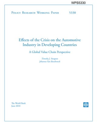 WPS5330


Policy Research Working Paper                      5330




       Effects of the Crisis on the Automotive
         Industry in Developing Countries
                 A Global Value Chain Perspective

                          Timothy J. Sturgeon
                        Johannes Van Biesebroeck




The World Bank
June 2010
 