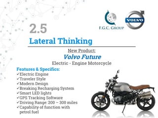 Conclusions
Volvo is a leading brand in automotive industry.
The company focuses on safety and innovation.
The automotive industry has overcome the crisis years and
there is a significant growth rate.
Electric engine vehicles will emerge as automotive
brands invest billions of dollars in the new
technologies
Brainstorming & mind mapping are tools that
helped us to generate the final product, the
Electric Engine Motorcycle.
 