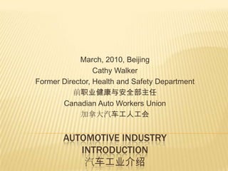 March, 2010, Beijing Cathy Walker Former Director, Health and Safety Department 前职业健康与安全部主任 Canadian Auto Workers Union 加拿大汽车工人工会  Automotive industryIntroduction汽车工业介绍 