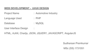 WEB DEVELOPMENT - UI/UX DESIGN
Project Name : Automotive Industry
Language Used : PHP
Database : MySQL
User Interface Design :
HTML, AJAX, Chartjs, JSON, JQUERY, JAVASCRIPT, AngularJS
Sudharsan Premkumar
MSc (SS) 1731051
 