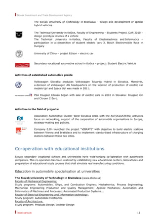 I Slovak Investment and Trade Development Agency
I www.sario.sk 11
The Slovak University of Technology in Bratislava – design and development of special
hybrid vehicles
The Technical University in Košice, Faculty of Engineering – Students Project ICAR 2010 –
design prototype studies of a vehicle
The Technical University in Košice, Faculty of Electrotechnics and Informatics –
participation in a competition of student electric cars 3. Bosch Electromobile Race in
Hungary
University of Žilina – project Edison – electric car
Secondary vocational automotive school in Košice – project: Student Electric Vehicle
Activities of established automotive plants:
Volkswagen Slovakia produces Volkswagen Touareg Hybrid in Slovakia. Moreover,
a decision of Volkswagen AG headquarters on the location of production of electric car
models Up! and Space Up! was made in 2011.
PSA Peugeot Citroen began with sale of electric cars in 2010 in Slovakia: Peugeot iOn
and Citroen C-Zero.
Activities in the field of projects:
Association Automotive Cluster–West Slovakia deals with the AUTOCLUSTERS; activities
focus on networking, support of the cooperation of automobile organisations in Europe,
strategy-making and policies.
Company E.On launched the project “VIBRATE” with objective to build electric stations
between Vienna and Bratislava and to implement standardized infrastructure of charging
stations between these two cities.
Co-operation with educational institutions
Slovak secondary vocational schools and universities have wide-ranging co-operation with automobile
companies. This co-operation has been realized by establishing new educational centers, laboratories and
preparation of educational study courses that shall simulate real manufacturing conditions.
Education in automobile specialisation at universities
The Slovak University of Technology in Bratislava (www.stuba.sk)
Faculty of Mechanical Engineering:
Study programs: Automobiles, Ships, and Combustion Engines; Mechatronics; Process Engineering;
Mechanical Engineering Production and Quality Management; Applied Mechanics; Automation and
Informatics of Machines and Processes; Automated Production Systems...
Faculty of Electrical Engineering and Information technology:
Study program: Automobile Electronics
Faculty of Architecture:
Study program: Products Design; Interior Design
 