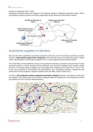 I Automotive industry
I www.sario.sk 5
Number of employees 2012: 9,400
Volkswagen Slovakia plants are situated in the following localities: Bratislava (assembly plant), Martin
(components production plant) and Košice (preparation of VW vehicles for the Russian market).
Automotive suppliers in Slovakia
Not only the three established automotive companies make the core of the Slovak automotive industry
but also a high-quality supply chain companies, which operate close to the automotive plants. Supply
chains represented by a wide range of suppliers Tier-1-3 also supply products to plants abroad.
The combination of three different cultures of car producers operating in Slovakia, the proximity of other
automotive plants in Central Europe and three different main groups of suppliers have created a stable
structure. The various types of suppliers are not divided only according to the level (Tier-1, Tier-2, Tier-
3) but also according to functionality and specialization (e.g. technology suppliers, engineering and
construction services suppliers, systemic suppliers with own R&D, cluster initiative etc.).
Currently, 274 production plants supplying automotive industry operate in Slovakia, of which 202
are located in the western part of the country, especially along the highway D1 from Bratislava to Žilina
and highway R1 from Trnava to Banska Bystrica.
Source: Automotive industry association of the Slovak Republic (AIA SR), 2011
 