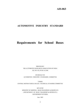 AIS-063




AUTOMOTIVE INDUSTRY STANDARD




Requirements for School Buses




                        PRINTED BY:
       THE AUTOMOTIVE RESEARCH ASSOCIATION OF INDIA
                  P.B. NO. 832, PUNE 412 004


                       ON BEHALF OF:
       AUTOMOTIVE INDUSTRY STANDARDS COMMITTEE


                           UNDER
CENTRAL MOTOR VEHICLE RULES - TECHNICAL STANDING COMMITTEE


                         SET-UP BY
     MINISTRY OF SHIPPING, ROAD TRANSPORT & HIGHWAYS
       ( DEPARTMENT OF ROAD TRANSPORT & HIFHWAYS )
                   GOVERNMENT OF INDIA

                          June 2005


                              I
 