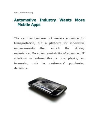 ©2012 by EliNext Group



Automotive Industry Wants More
 Mobile Apps


The car has become not merely a device for
transportation, but a platform for innovative
enhancements                that    enrich      the   driving
experience. Moreover, availability of advanced IT
solutions in automobiles is now playing an
increasing           role    in    customers’     purchasing
decisions.
 