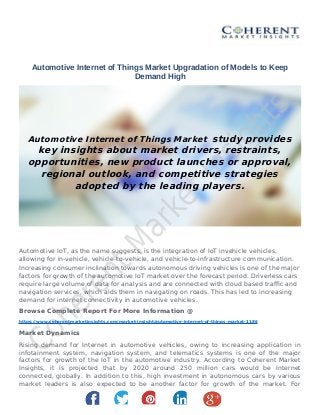 Automotive Internet of Things Market Upgradation of Models to Keep
Demand High
Automotive Internet of Things Market study provides
key insights about market drivers, restraints,
opportunities, new product launches or approval,
regional outlook, and competitive strategies
adopted by the leading players.
Automotive IoT, as the name suggests, is the integration of IoT invehicle vehicles,
allowing for in-vehicle, vehicle-to-vehicle, and vehicle-to-infrastructure communication.
Increasing consumer inclination towards autonomous driving vehicles is one of the major
factors for growth of the automotive IoT market over the forecast period. Driverless cars
require large volume of data for analysis and are connected with cloud based trafc and
navigation services, which aids them in navigating on roads. This has led to increasing
demand for internet connectivity in automotive vehicles.
Browse Complete Report For More Information @
https://www.coherentmarketinsights.com/market-insight/automotive-internet-of-things-market-1186
Market Dynamics
Rising demand for Internet in automotive vehicles, owing to increasing application in
infotainment system, navigation system, and telematics systems is one of the major
factors for growth of the IoT in the automotive industry. According to Coherent Market
Insights, it is projected that by 2020 around 250 million cars would be Internet
connected, globally. In addition to this, high investment in autonomous cars by various
market leaders is also expected to be another factor for growth of the market. For
 