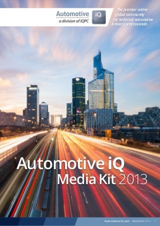 The premier online
global community
for technical automotive
industry professionals

Automotive iQ

Media Kit 2013
1
Automotive-iQ.com

Automotive-iQ.com | Media Kit 2013

 
