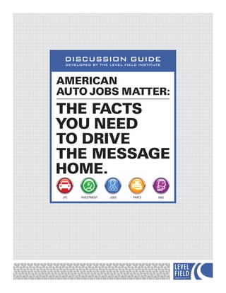 DISCUSSION GUIDE
 DEVELOPED BY THE LEVEL FIELD INSTITUTE



AMERICAN
AUTO JOBS MATTER:
THE FACTS
YOU NEED
TO DRIVE
THE MESSAGE
HOME.
JPC    INVESTMENT   JOBS    PARTS     R&D
 