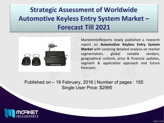 Strategic Assessment of Worldwide
Automotive Keyless Entry System Market –
Forecast Till 2021
Published on – 19 February, 2016 | Number of pages : 155
Single User Price: $2995
MarketIntelReports newly published a research
report on Automotive Keyless Entry System
Market with covering detailed analysis on market
segmentation, global notable vendors,
geographical outlook, price & financial updates,
segment & application approach and future
forecasts.
 