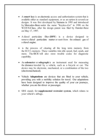 3
 A smart key is an electronic access and authorization system that is
available either as standard equipment, or as an option in several car
designs. It was first developed by Siemens in 1995 and introduced
by Mercedes-Benz under the name "Keyless-Go" in 1998 on the
W220 S-Class, after the design patent was filed by Daimler-Benz
on May 17, 1997.
 A diesel particulate filter (DPF) is a device designed to
remove diesel particulate matter or soot from the exhaust gas of
a diesel engine.
 is the process of clearing all the long term memory from
the ECU's memory. These variables trim idle speed, fuel, spark, and
more. The ECU will also store trouble codes for diagnostic
capability.
 An odometer or odograph is an instrument used for measuring
the distance traveled by a vehicle, such as a bicycle or car. The
device may be electronic, mechanical, or a combination of the two
(electromechanical).
 Vehicle Adaptations are devices that are fitted to your vehicle,
providing you with a mobility solution for travel. Our adaptations
have been designed to improve the quality of your car journeys,
whether you are the driver or passenger.
 SRS stands for supplemental restraint system, which relates to
your vehicle's airbags.
 