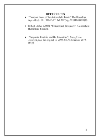 4
REFERENCES
 "PersonalNotes of the Automobile Trade". The Horseless
Age. 40 (4): 58. 1917-05-17. hdl:2027/njp.32101048981896.
 Robert Asher (2003). "Connecticut Inventors". Connecticut
Humanities Council.
 "Benjamin Franklin and His Inventions". learn.fi.edu.
Archived from the original on 2015-08-29.Retrieved 2019-
10-10.
 