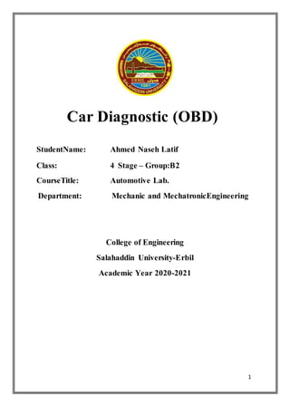 1
Car Diagnostic (OBD)
StudentName: Ahmed Naseh Latif
Class: 4 Stage – Group:B2
CourseTitle: Automotive Lab.
Department: Mechanic and MechatronicEngineering
College of Engineering
Salahaddin University-Erbil
Academic Year 2020-2021
 