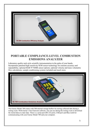 5
PORTABLE COMPLIANCE-LEVEL COMBUSTION
EMISSIONS ANALYZER
Laboratory quality rack style scientific instrumentation in the palm of your hands;
Incorporates patented high sensitivity SEM sensor technology for extreme accuracy and
repeatability; optional BAR 97 NDIR sensor options; optional velocity and mass volumetric
flow calculations; sample conditioning systems included and much more.
The Enerac Model 700 comes with 500 internal storage buffers for storing collected data during a
testing event. With Enerac’s free Enercom software, one can use during the testing event or download
the stored data at a later date. There is a serial port (RS 232 port), USB port and Blue tooth for
communicating with your Enerac Model 700 and your computer.
 
