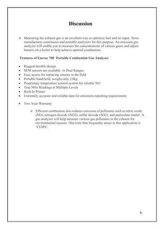 6
Discussion
➢ Measuring the exhaust gas is an excellent way to optimize fuel and air input. Nova
manufactures continuous and portable analyzers for this purpose. An emission gas
analyzer will enable you to measure the concentrations of various gases and adjust
burners on a boiler to help achieve optimal combustion.
Features of Enerac 700 Portable Combustion Gas Analyser
• Rugged durable design
• SEM sensors are available in Dual Ranges
• Easy access for replacing sensors in the field
• Portable hand-held, weighs only 2.8kg
• Proprietary temperature control system for reliable NO
• True NOx Readings at Multiple Levels
• Built-In Printer
• Extremely accurate and reliable data for emissions reporting requirements
• Two Year Warranty
➢ Efficient combustion also reduces emission of pollutants such as nitric oxide
(NO), nitrogen dioxide (NO2), sulfur dioxide (SO2), and particulate matter. A
gas analyzer will help measure various gas pollutants in the exhaust for
environmental reasons. One term that frequently arises in this application is
‘CEMS’.
 
