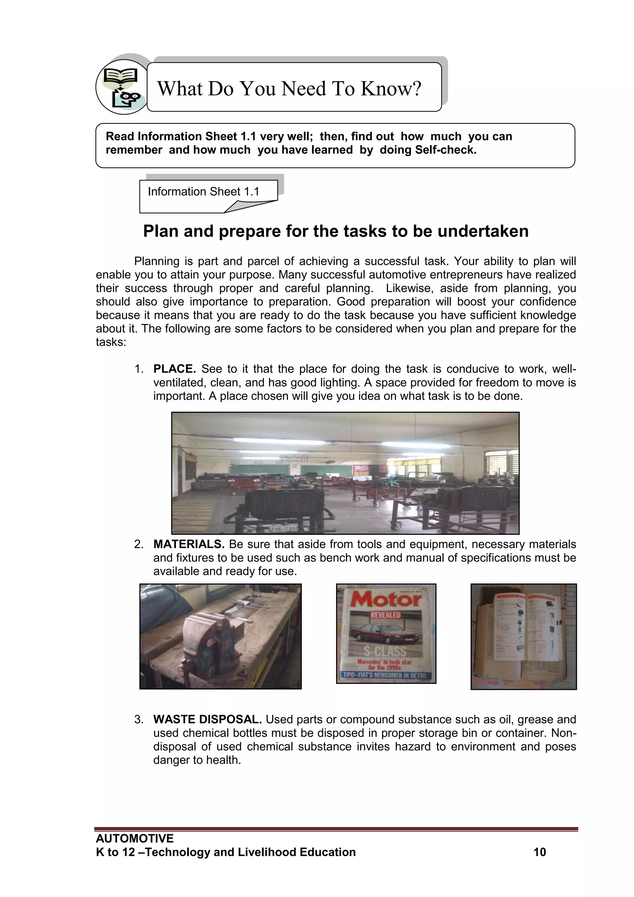 AUTOMOTIVE
K to 12 –Technology and Livelihood Education 10
What Do You Need To Know?
Plan and prepare for the tasks to be undertaken
Planning is part and parcel of achieving a successful task. Your ability to plan will
enable you to attain your purpose. Many successful automotive entrepreneurs have realized
their success through proper and careful planning. Likewise, aside from planning, you
should also give importance to preparation. Good preparation will boost your confidence
because it means that you are ready to do the task because you have sufficient knowledge
about it. The following are some factors to be considered when you plan and prepare for the
tasks:
1. PLACE. See to it that the place for doing the task is conducive to work, well-
ventilated, clean, and has good lighting. A space provided for freedom to move is
important. A place chosen will give you idea on what task is to be done.
2. MATERIALS. Be sure that aside from tools and equipment, necessary materials
and fixtures to be used such as bench work and manual of specifications must be
available and ready for use.
3. WASTE DISPOSAL. Used parts or compound substance such as oil, grease and
used chemical bottles must be disposed in proper storage bin or container. Non-
disposal of used chemical substance invites hazard to environment and poses
danger to health.
Information Sheet 1.1
Read Information Sheet 1.1 very well; then, find out how much you can
remember and how much you have learned by doing Self-check.
 
