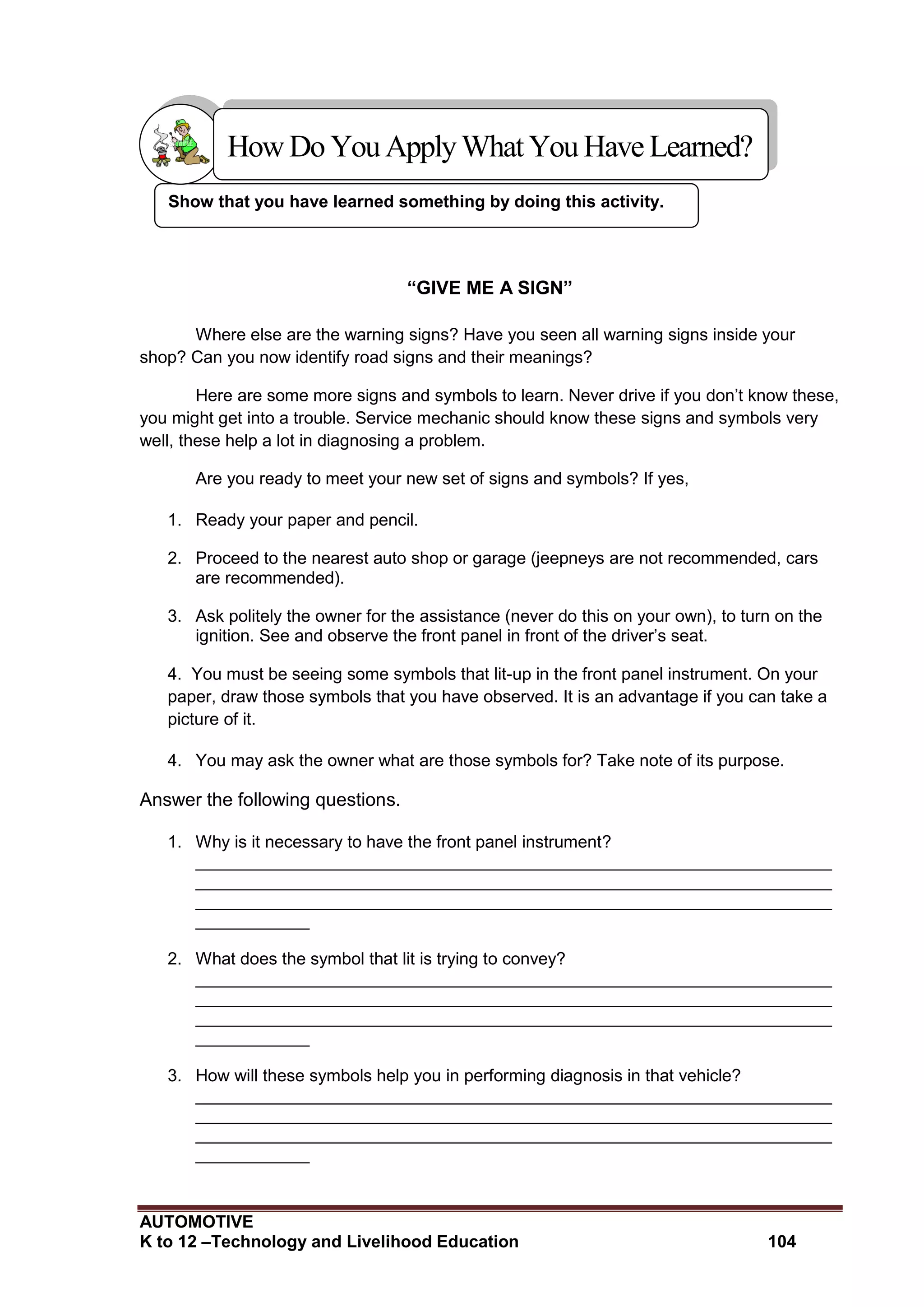 AUTOMOTIVE
K to 12 –Technology and Livelihood Education 104
Show that you have learned something by doing this activity.
“GIVE ME A SIGN”
Where else are the warning signs? Have you seen all warning signs inside your
shop? Can you now identify road signs and their meanings?
Here are some more signs and symbols to learn. Never drive if you don’t know these,
you might get into a trouble. Service mechanic should know these signs and symbols very
well, these help a lot in diagnosing a problem.
Are you ready to meet your new set of signs and symbols? If yes,
1. Ready your paper and pencil.
2. Proceed to the nearest auto shop or garage (jeepneys are not recommended, cars
are recommended).
3. Ask politely the owner for the assistance (never do this on your own), to turn on the
ignition. See and observe the front panel in front of the driver’s seat.
4. You must be seeing some symbols that lit-up in the front panel instrument. On your
paper, draw those symbols that you have observed. It is an advantage if you can take a
picture of it.
4. You may ask the owner what are those symbols for? Take note of its purpose.
Answer the following questions.
1. Why is it necessary to have the front panel instrument?
___________________________________________________________________
___________________________________________________________________
___________________________________________________________________
____________
2. What does the symbol that lit is trying to convey?
___________________________________________________________________
___________________________________________________________________
___________________________________________________________________
____________
3. How will these symbols help you in performing diagnosis in that vehicle?
___________________________________________________________________
___________________________________________________________________
___________________________________________________________________
____________
HowDo YouApplyWhatYou HaveLearned?
 