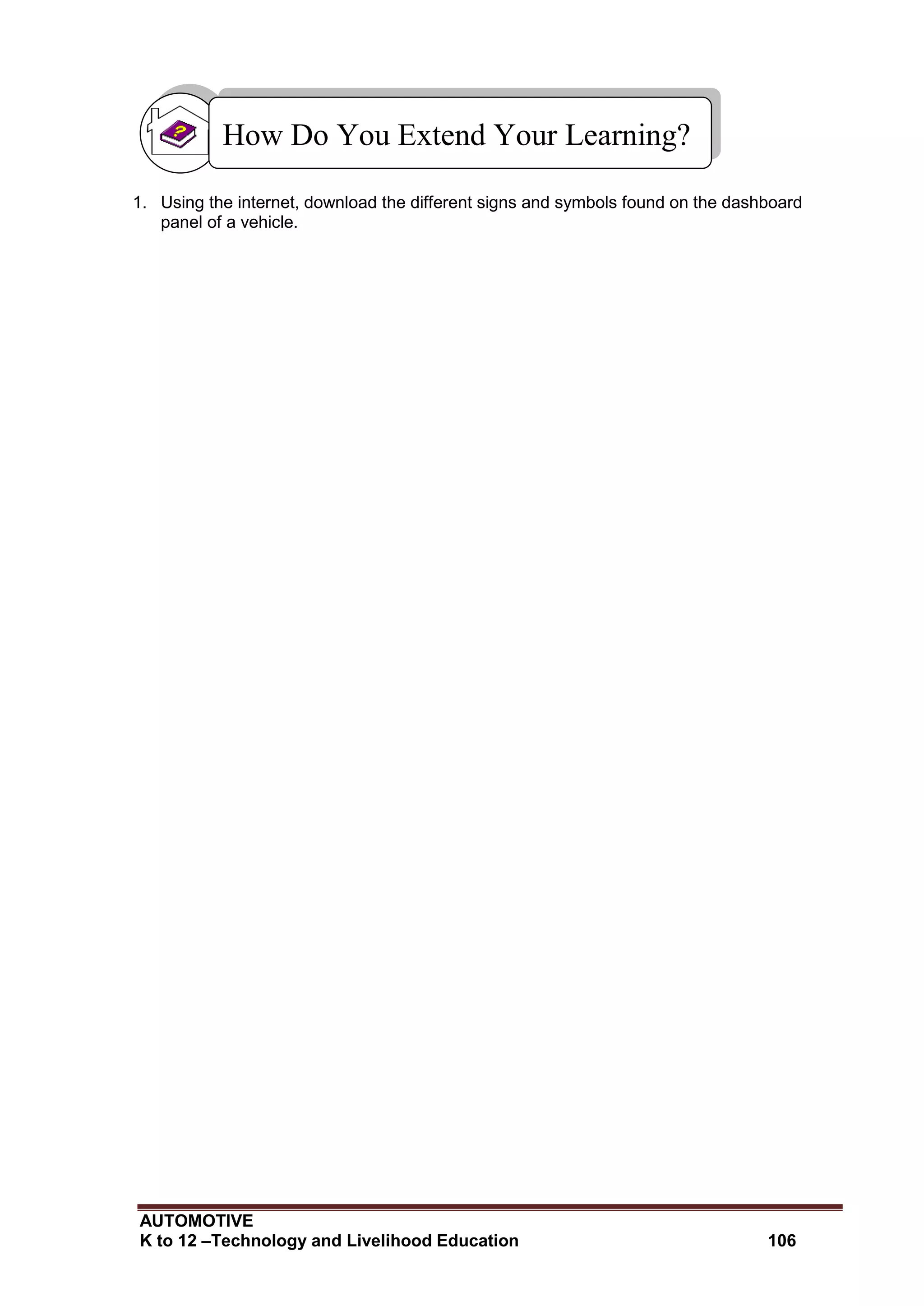 AUTOMOTIVE
K to 12 –Technology and Livelihood Education 106
1. Using the internet, download the different signs and symbols found on the dashboard
panel of a vehicle.
How Do You Extend Your Learning?
 