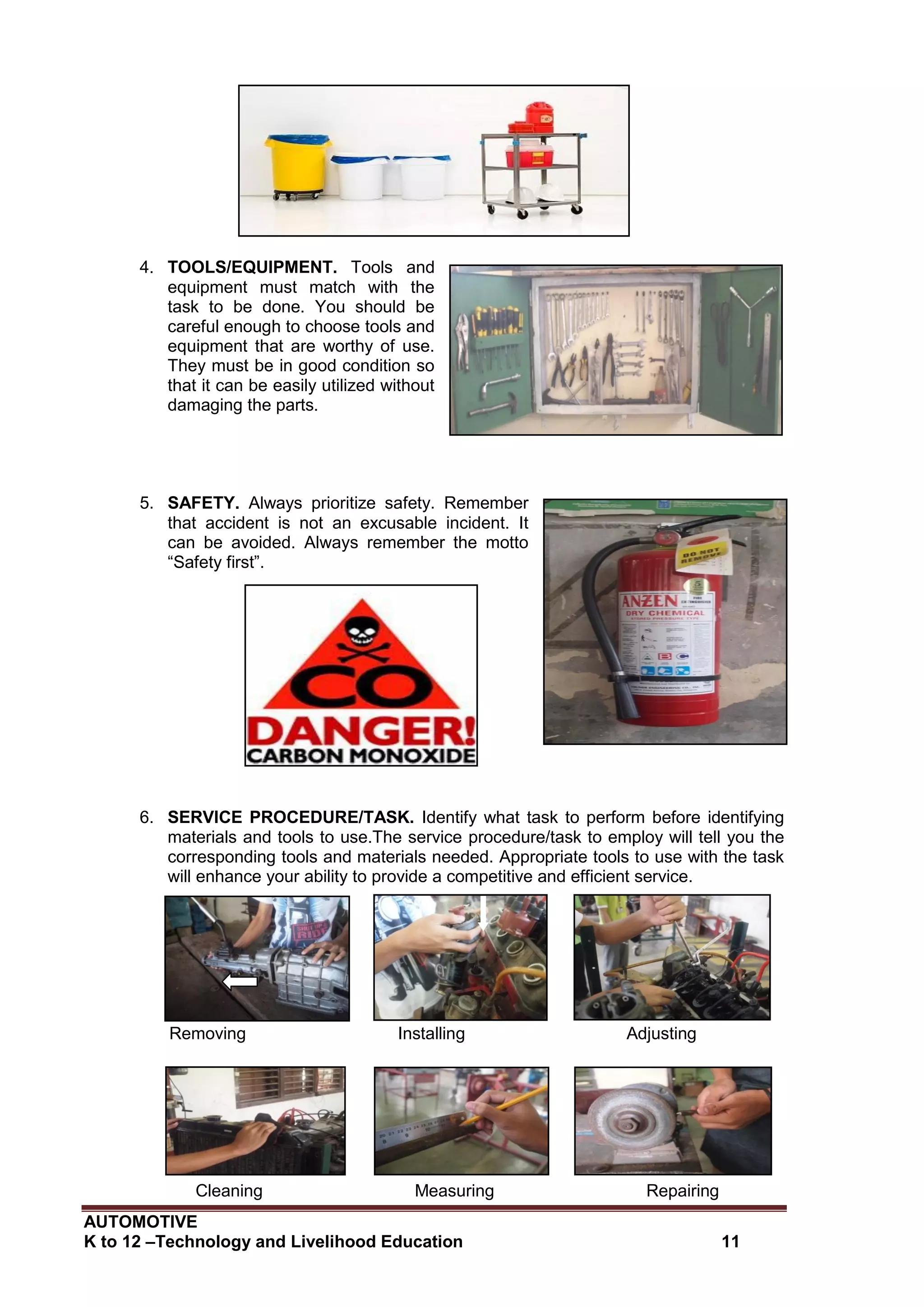 AUTOMOTIVE
K to 12 –Technology and Livelihood Education 11
4. TOOLS/EQUIPMENT. Tools and
equipment must match with the
task to be done. You should be
careful enough to choose tools and
equipment that are worthy of use.
They must be in good condition so
that it can be easily utilized without
damaging the parts.
5. SAFETY. Always prioritize safety. Remember
that accident is not an excusable incident. It
can be avoided. Always remember the motto
“Safety first”.
6. SERVICE PROCEDURE/TASK. Identify what task to perform before identifying
materials and tools to use.The service procedure/task to employ will tell you the
corresponding tools and materials needed. Appropriate tools to use with the task
will enhance your ability to provide a competitive and efficient service.
Removing Installing Adjusting
Cleaning Measuring Repairing
 