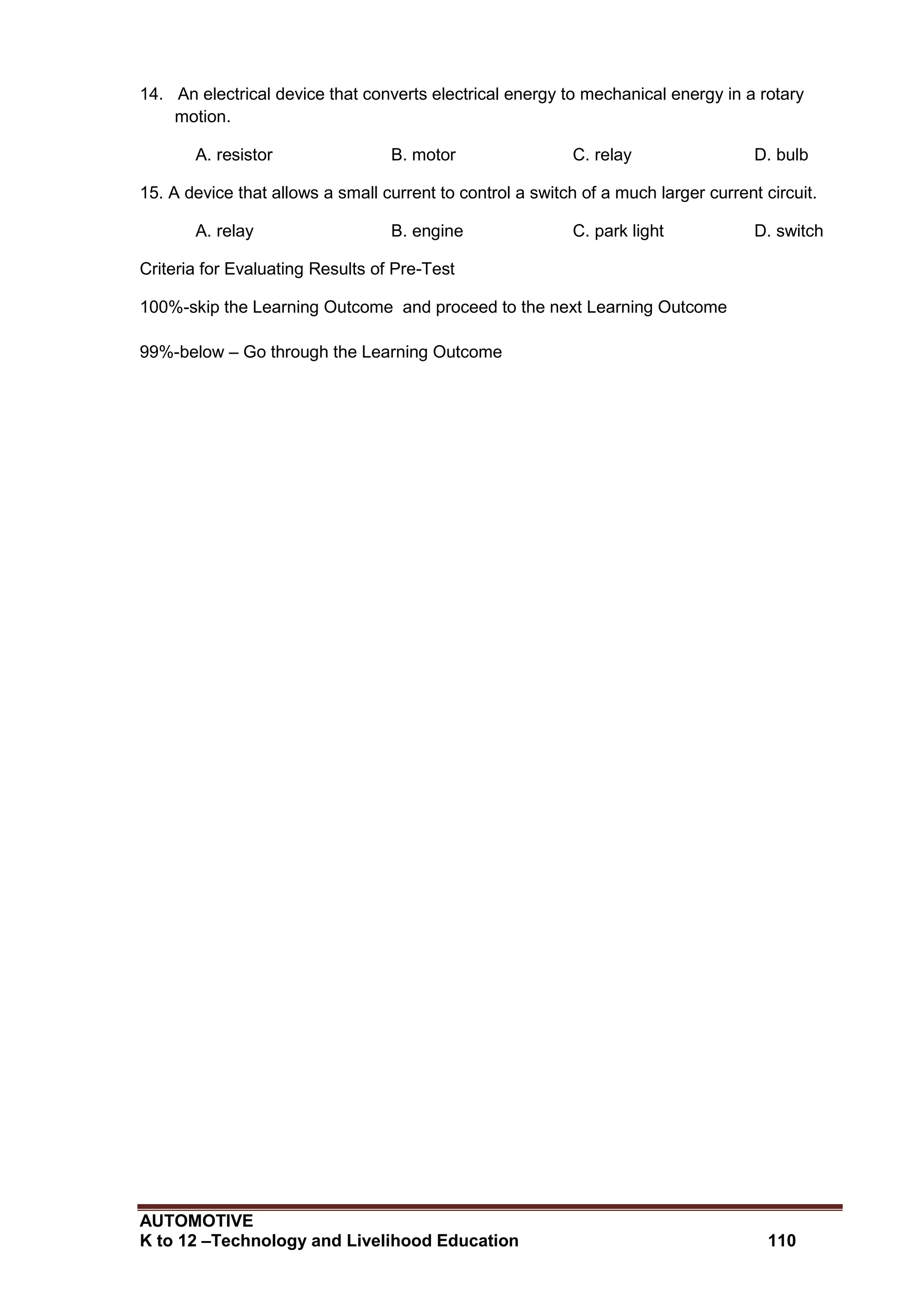AUTOMOTIVE
K to 12 –Technology and Livelihood Education 110
14. An electrical device that converts electrical energy to mechanical energy in a rotary
motion.
A. resistor B. motor C. relay D. bulb
15. A device that allows a small current to control a switch of a much larger current circuit.
A. relay B. engine C. park light D. switch
Criteria for Evaluating Results of Pre-Test
100%-skip the Learning Outcome and proceed to the next Learning Outcome
99%-below – Go through the Learning Outcome
 