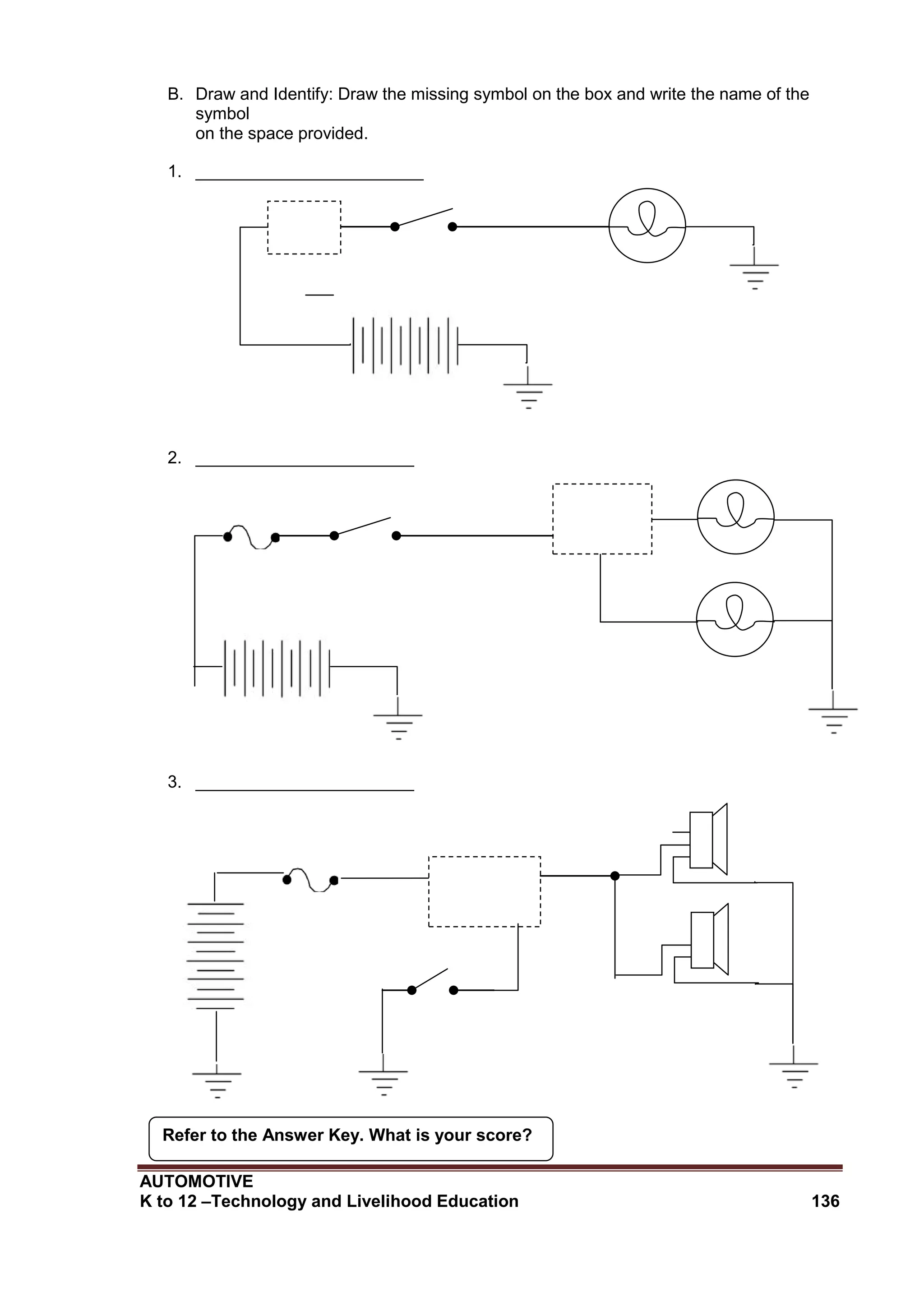 AUTOMOTIVE
K to 12 –Technology and Livelihood Education 136
Refer to the Answer Key. What is your score?
B. Draw and Identify: Draw the missing symbol on the box and write the name of the
symbol
on the space provided.
1. ________________________
2. _______________________
3. _______________________
 