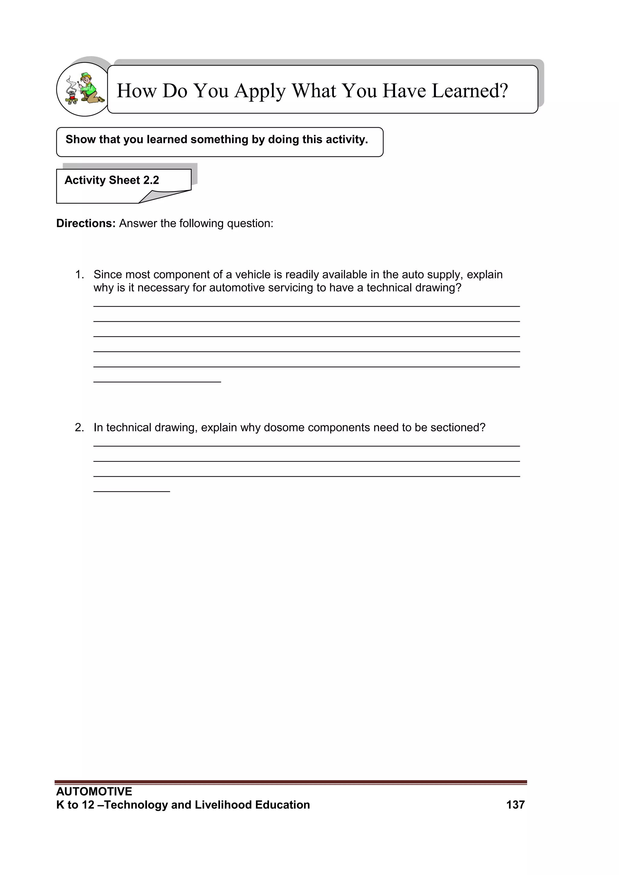 AUTOMOTIVE
K to 12 –Technology and Livelihood Education 137
Directions: Answer the following question:
1. Since most component of a vehicle is readily available in the auto supply, explain
why is it necessary for automotive servicing to have a technical drawing?
___________________________________________________________________
___________________________________________________________________
___________________________________________________________________
___________________________________________________________________
___________________________________________________________________
____________________
2. In technical drawing, explain why dosome components need to be sectioned?
___________________________________________________________________
___________________________________________________________________
___________________________________________________________________
____________
Show that you learned something by doing this activity.
How Do You Apply What You Have Learned?
Activity Sheet 2.2
 