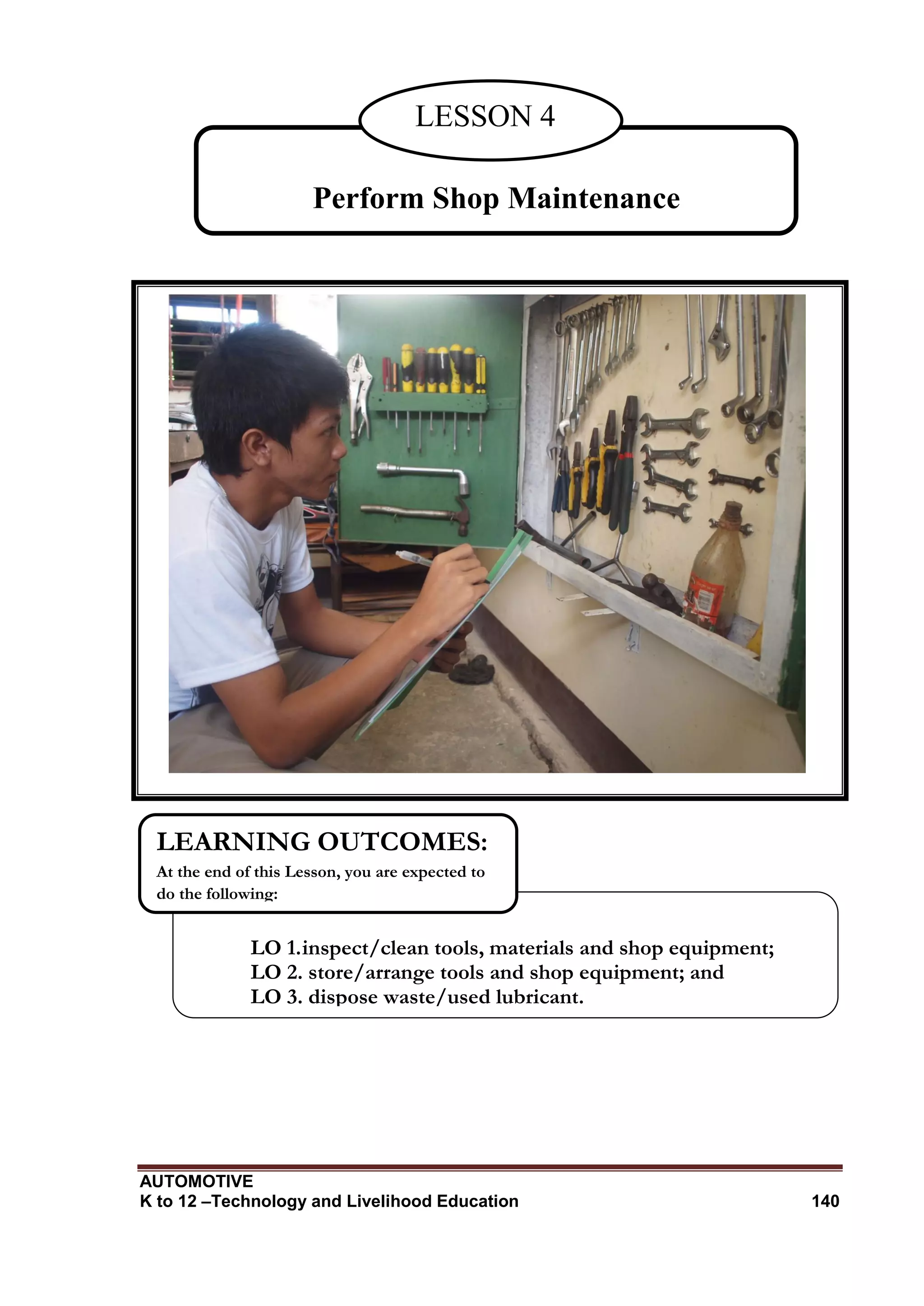 AUTOMOTIVE
K to 12 –Technology and Livelihood Education 140
Perform Shop Maintenance
LESSON 4
LO 1.inspect/clean tools, materials and shop equipment;
LO 2. store/arrange tools and shop equipment; and
LO 3. dispose waste/used lubricant.
LEARNING OUTCOMES:
At the end of this Lesson, you are expected to
do the following:
 