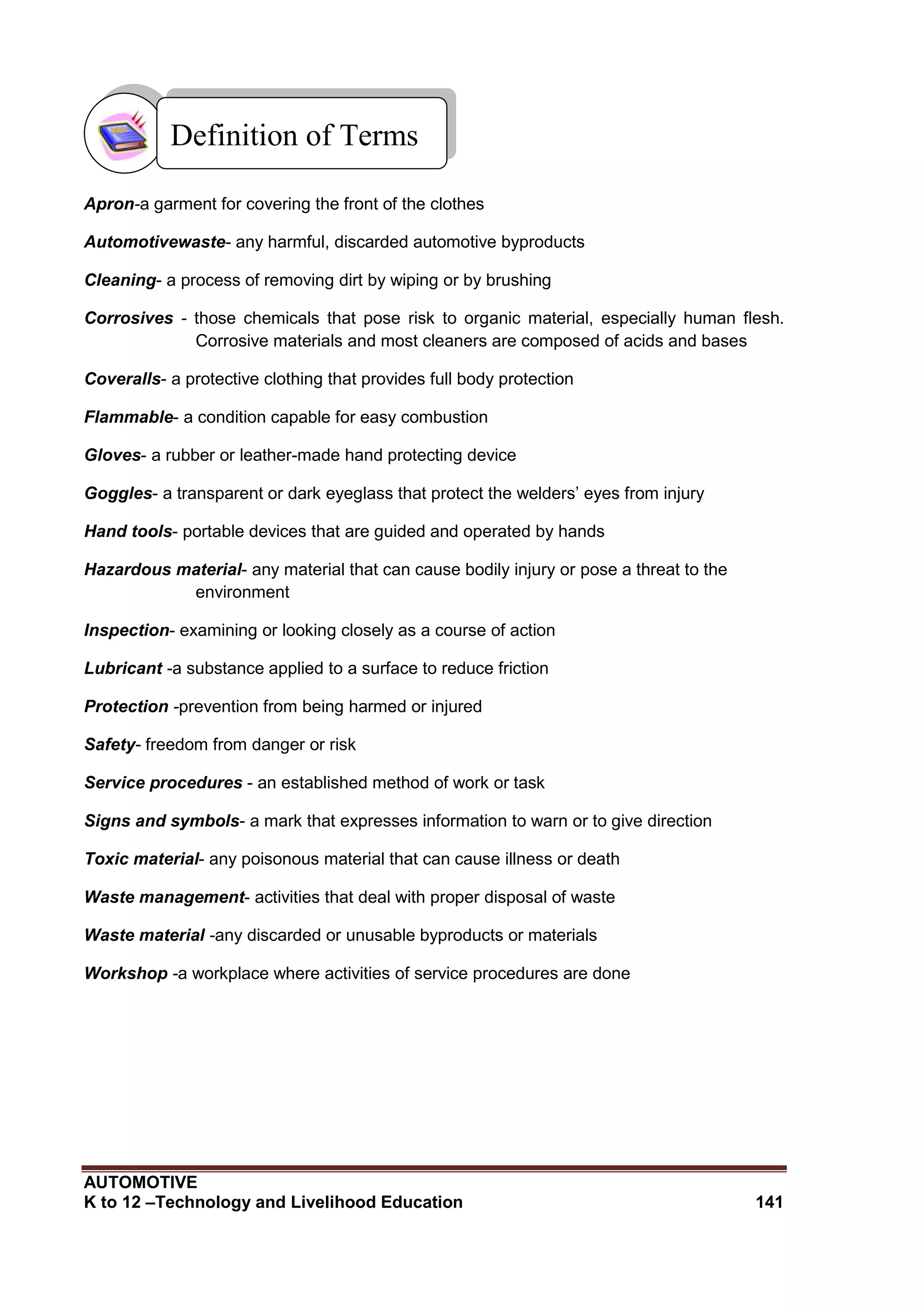 AUTOMOTIVE
K to 12 –Technology and Livelihood Education 141
Apron-a garment for covering the front of the clothes
Automotivewaste- any harmful, discarded automotive byproducts
Cleaning- a process of removing dirt by wiping or by brushing
Corrosives - those chemicals that pose risk to organic material, especially human flesh.
Corrosive materials and most cleaners are composed of acids and bases
Coveralls- a protective clothing that provides full body protection
Flammable- a condition capable for easy combustion
Gloves- a rubber or leather-made hand protecting device
Goggles- a transparent or dark eyeglass that protect the welders’ eyes from injury
Hand tools- portable devices that are guided and operated by hands
Hazardous material- any material that can cause bodily injury or pose a threat to the
environment
Inspection- examining or looking closely as a course of action
Lubricant -a substance applied to a surface to reduce friction
Protection -prevention from being harmed or injured
Safety- freedom from danger or risk
Service procedures - an established method of work or task
Signs and symbols- a mark that expresses information to warn or to give direction
Toxic material- any poisonous material that can cause illness or death
Waste management- activities that deal with proper disposal of waste
Waste material -any discarded or unusable byproducts or materials
Workshop -a workplace where activities of service procedures are done
Definition of Terms
 