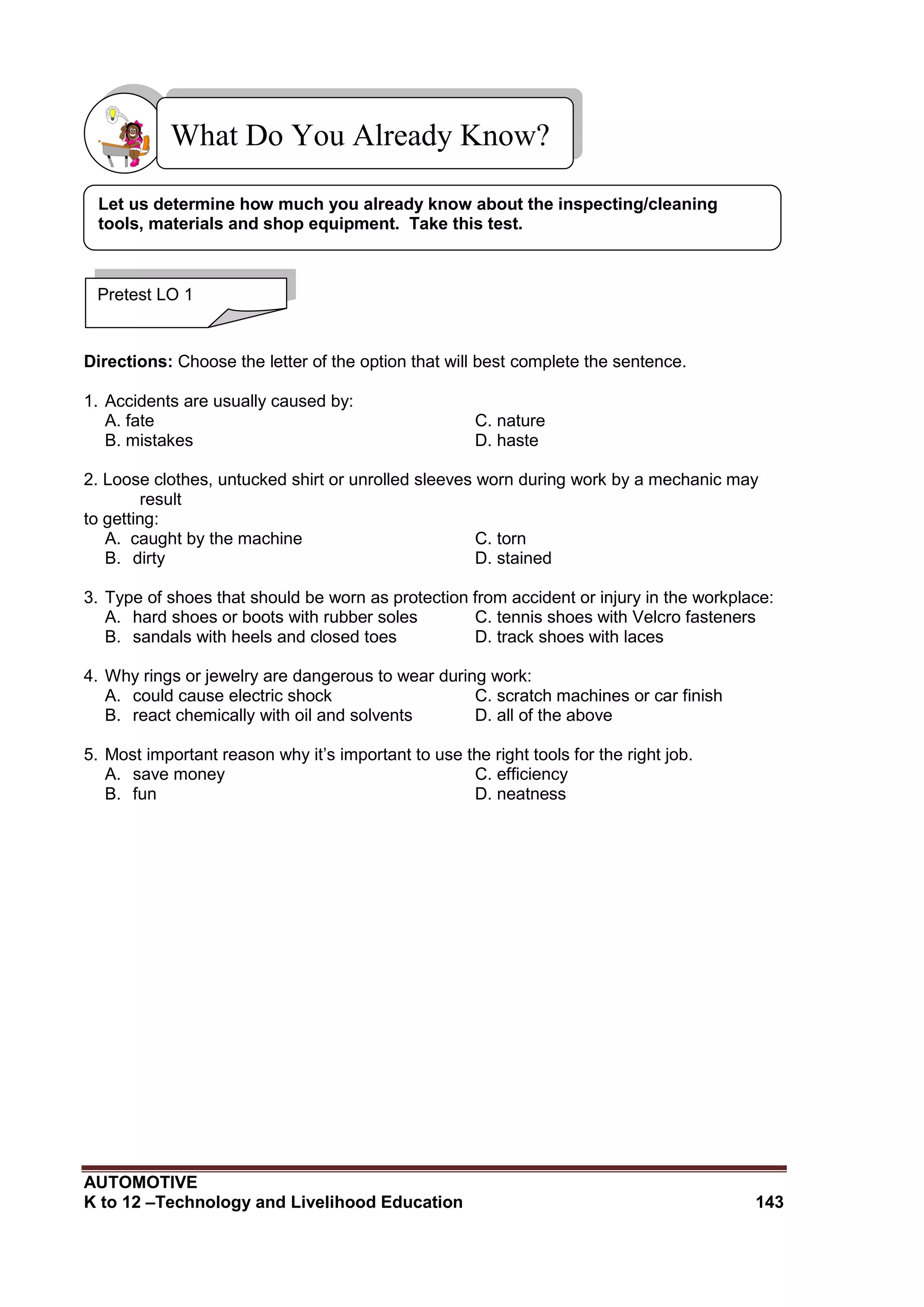 AUTOMOTIVE
K to 12 –Technology and Livelihood Education 143
Directions: Choose the letter of the option that will best complete the sentence.
1. Accidents are usually caused by:
A. fate C. nature
B. mistakes D. haste
2. Loose clothes, untucked shirt or unrolled sleeves worn during work by a mechanic may
result
to getting:
A. caught by the machine C. torn
B. dirty D. stained
3. Type of shoes that should be worn as protection from accident or injury in the workplace:
A. hard shoes or boots with rubber soles C. tennis shoes with Velcro fasteners
B. sandals with heels and closed toes D. track shoes with laces
4. Why rings or jewelry are dangerous to wear during work:
A. could cause electric shock C. scratch machines or car finish
B. react chemically with oil and solvents D. all of the above
5. Most important reason why it’s important to use the right tools for the right job.
A. save money C. efficiency
B. fun D. neatness
What Do You Already Know?
Pretest LO 1
Let us determine how much you already know about the inspecting/cleaning
tools, materials and shop equipment. Take this test.
 