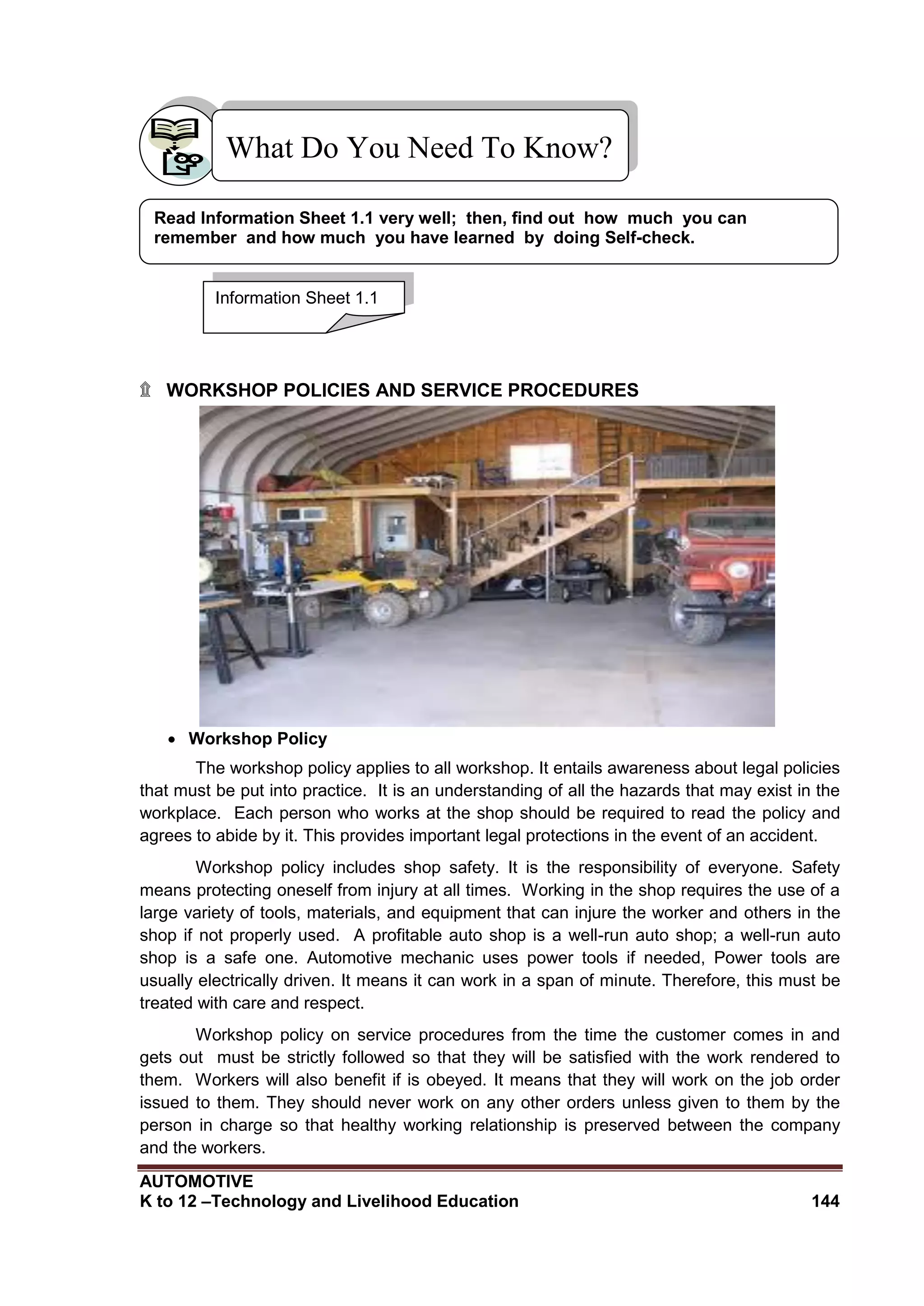 AUTOMOTIVE
K to 12 –Technology and Livelihood Education 144
What Do You Need To Know?
۩ WORKSHOP POLICIES AND SERVICE PROCEDURES
 Workshop Policy
The workshop policy applies to all workshop. It entails awareness about legal policies
that must be put into practice. It is an understanding of all the hazards that may exist in the
workplace. Each person who works at the shop should be required to read the policy and
agrees to abide by it. This provides important legal protections in the event of an accident.
Workshop policy includes shop safety. It is the responsibility of everyone. Safety
means protecting oneself from injury at all times. Working in the shop requires the use of a
large variety of tools, materials, and equipment that can injure the worker and others in the
shop if not properly used. A profitable auto shop is a well-run auto shop; a well-run auto
shop is a safe one. Automotive mechanic uses power tools if needed, Power tools are
usually electrically driven. It means it can work in a span of minute. Therefore, this must be
treated with care and respect.
Workshop policy on service procedures from the time the customer comes in and
gets out must be strictly followed so that they will be satisfied with the work rendered to
them. Workers will also benefit if is obeyed. It means that they will work on the job order
issued to them. They should never work on any other orders unless given to them by the
person in charge so that healthy working relationship is preserved between the company
and the workers.
Information Sheet 1.1
Read Information Sheet 1.1 very well; then, find out how much you can
remember and how much you have learned by doing Self-check.
 